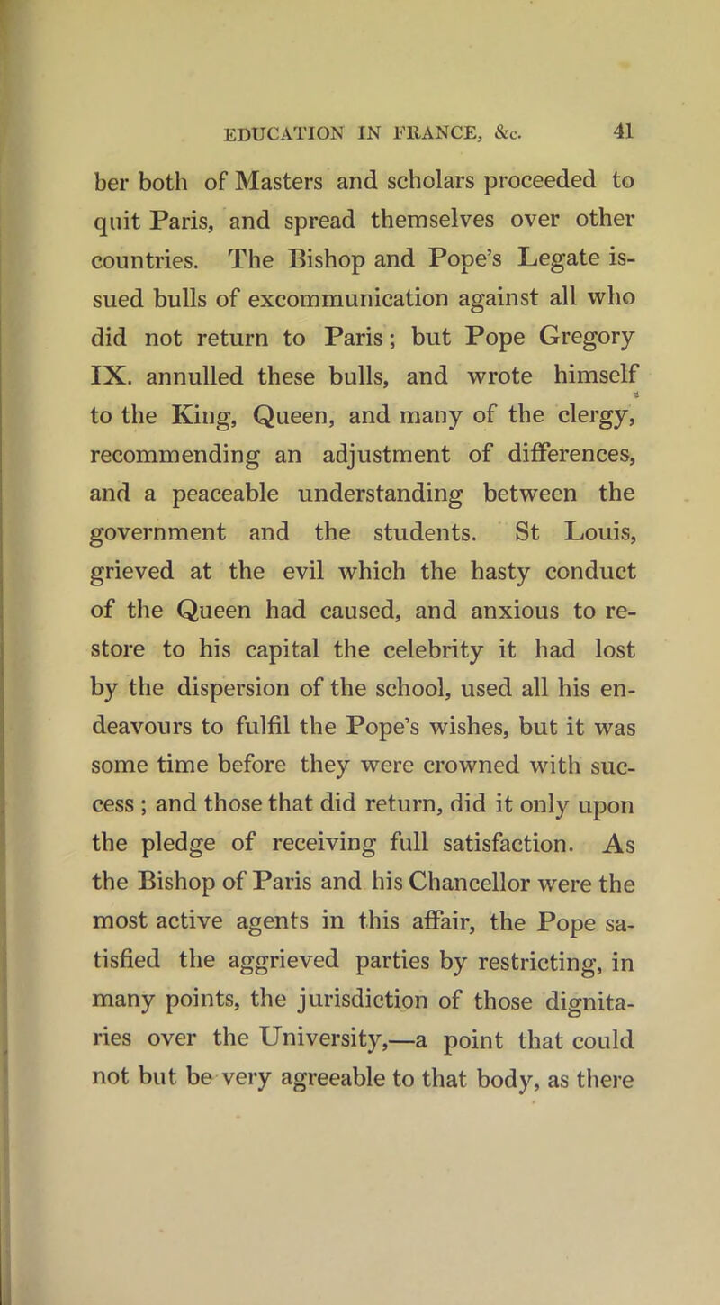 ber both of Masters and scholars proceeded to quit Paris, and spread themselves over other countries. The Bishop and Pope’s Legate is- sued bulls of excommunication against all who did not return to Paris; but Pope Gregory IX. annulled these bulls, and wrote himself t to the King, Queen, and many of the clergy, recommending an adjustment of differences, and a peaceable understanding between the government and the students. St Louis, grieved at the evil which the hasty conduct of the Queen had caused, and anxious to re- store to his capital the celebrity it had lost by the dispersion of the school, used all his en- deavours to fulfil the Pope’s wishes, but it was some time before they were crowned with suc- cess ; and those that did return, did it only upon the pledge of receiving full satisfaction. As the Bishop of Paris and his Chancellor were the most active agents in this affair, the Pope sa- tisfied the aggrieved parties by restricting, in many points, the jurisdiction of those dignita- ries over the University,—a point that could not but be very agreeable to that body, as there