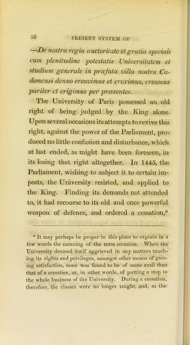 —De nostra regia auctoritate etgratia speciali cum plenitudine potcstatis Universitatem et studium generate in prcefata villa nostra Ca- domensi denuo creavimus et ereocimus, creamus pariter et erigimus per prcesentes. The University of Paris possessed an old right of being judged by the King alone. Upon several occasions its attempts to revive this right, against the power of the Parliament, pro- duced no little confusion and disturbance, which at last ended, as might have been foreseen, in its losing that right altogether. In 1445, the Parliament, wishing to subject it to certain im- posts, the University resisted, and applied to the King. Finding its demands not attended to, it had recourse to its old and once powerful weapon of defence, and ordered a cessation,*' * It may perhaps be proper in this place to explain in a few words the meaning of the term cessation. When the University deemed itself aggrieved in any matters touch- ing its rights and privileges, amongst other means of gain- ing satisfaction, none was found to be of more avail than that of a cessation, or, in other words, of putting a stop to the whole business of the University. During a cessation, therefore, the classes were no longer taught, and, as the