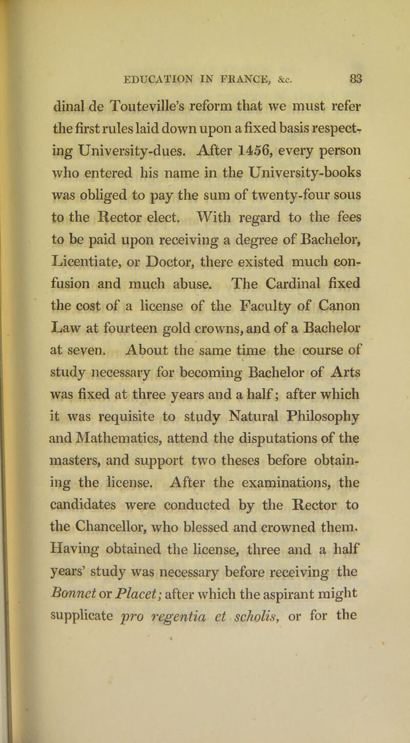 dinal de Touteville’s reform that we must refer the first rules laid down upon a fixed basis respect- ing University-dues. After 1456, every person who entered his name in the University-books was obliged to pay the sum of twenty-four sous to the Rector elect. With regard to the fees to be paid upon receiving a degree of Bachelor, Licentiate, or Doctor, there existed much con- fusion and much abuse. The Cardinal fixed the cost of a license of the Faculty of Canon Law at fourteen gold crowns, and of a Bachelor at seven. About the same time the course of study necessary for becoming Bachelor of Arts was fixed at three years and a half; after which it was requisite to study Natural Philosophy and Mathematics, attend the disputations of the masters, and support two theses before obtain- ing the license. After the examinations, the candidates were conducted by the Rector to the Chancellor, who blessed and crowned them. Having obtained the license, three and a half years’ study was necessary before receiving the Bonnet or Placet; after which the aspirant might supplicate pro regentia et scholis, or for the