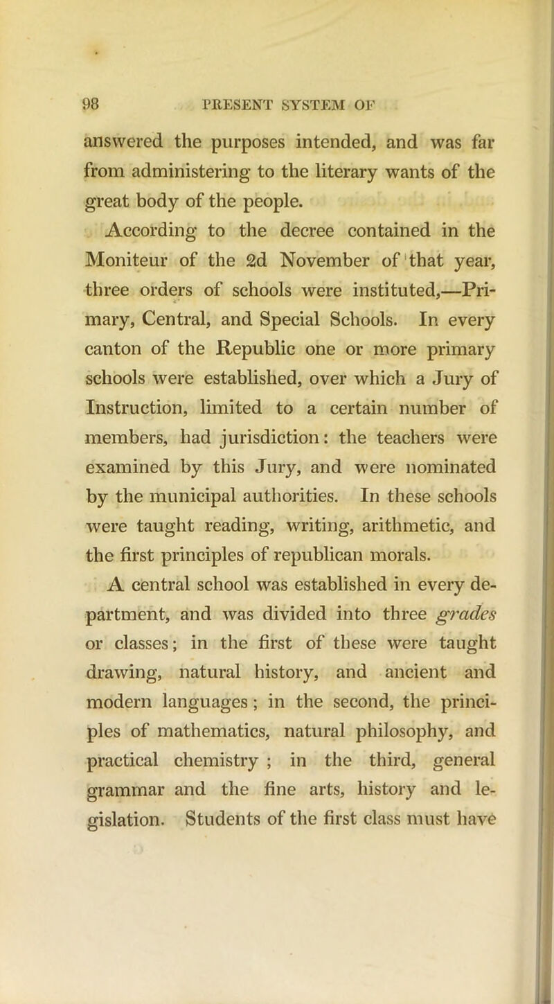 answered the purposes intended, and was far from administering to the literary wants of the great body of the people. According to the decree contained in the Moniteur of the 2d November of that year, three orders of schools were instituted,—Pri- i* mary, Central, and Special Schools. In every canton of the Republic one or more primary schools were established, over which a Jury of Instruction, limited to a certain number of members, had jurisdiction: the teachers were examined by this Jury, and were nominated by the municipal authorities. In these schools were taught reading, writing, arithmetic, and the first principles of republican morals. A central school was established in every de- partment, and was divided into three grades or classes; in the first of these were taught drawing, natural history, and ancient and modern languages; in the second, the princi- ples of mathematics, natural philosophy, and practical chemistry ; in the third, general grammar and the fine arts, history and le- gislation. Students of the first class must have