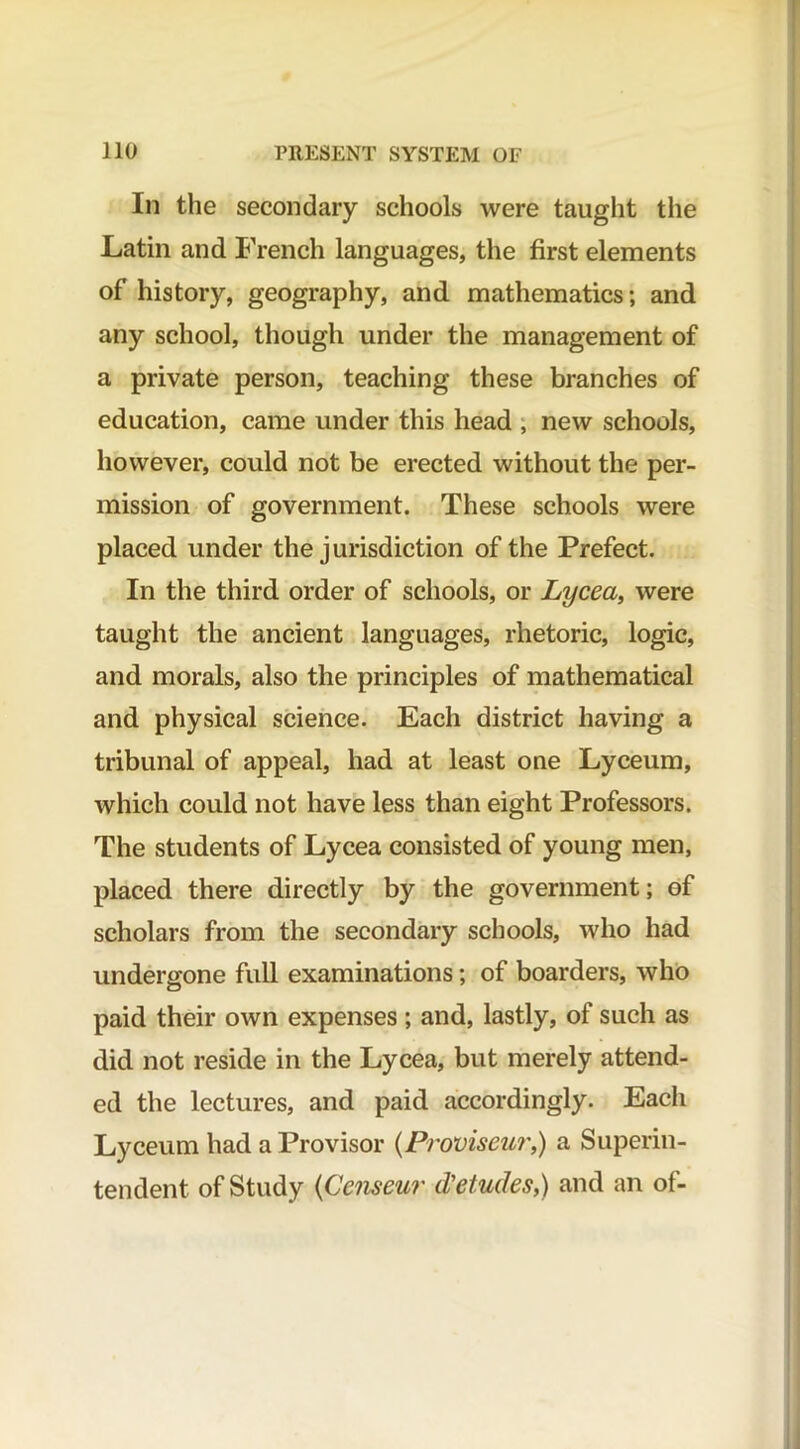 In the secondary schools were taught the Latin and French languages, the first elements of history, geography, and mathematics; and any school, though under the management of a private person, teaching these branches of education, came under this head , new schools, however, could not be erected without the per- mission of government. These schools were placed under the jurisdiction of the Prefect. In the third order of schools, or Lycea, were taught the ancient languages, rhetoric, logic, and morals, also the principles of mathematical and physical science. Each district having a tribunal of appeal, had at least one Lyceum, which could not have less than eight Professors. The students of Lycea consisted of young men, placed there directly by the government; of scholars from the secondary schools, who had undergone full examinations; of boarders, who paid their own expenses ; and, lastly, of such as did not reside in the Lycea, but merely attend- ed the lectures, and paid accordingly. Each Lyceum had a Provisor (Proviseur,) a Superin- tendent of Study (Censeur deludes,) and an of-