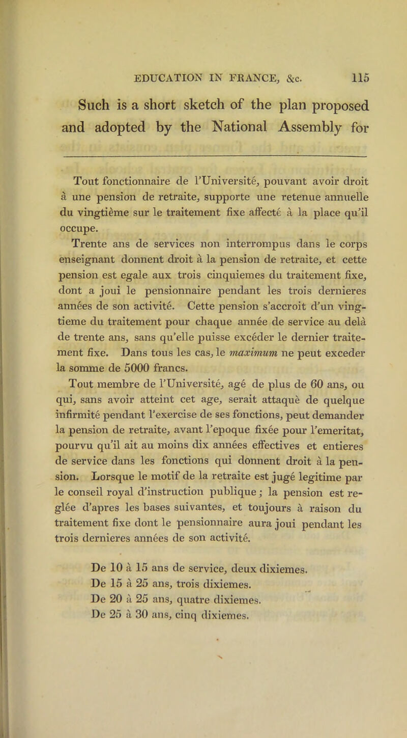 Such is a short sketch of the plan proposed and adopted by the National Assembly for Tout fonctionnaire de l’Universite, pouvant avoir droit a une pension de retraite, supporte une retenue annuelle du vingtieme sur le traitement fixe affecte a la place qu’il occupe. Trente ans de services non interrompus dans le corps enseignant donnent droit a la pension de retraite, et cette pension est egale aux trois cinquiemes du traitement fixe, dont a joui le pensionnaire pendant les trois dernieres annees de son activite. Cette pension s’accroit d’un ving- tieme du traitement pour chaque annee de service au dela de trente ans, sans qu’elle puisse exceder le dernier traite- ment fixe. Dans tous les cas, le maximum ne peut exceder la somme de 5000 francs. Tout membre de l’Universite, age de plus de 60 ans, ou qui, sans avoir atteint cet age, serait attaque de quelque infirmite pendant l’exercise de ses fonctions, peut demander la pension de retraite, avant l’epoque fixee pour Femeritat, pourvu qu’il ait au moins dix annees effectives et entieres de service dans les fonctions qui donnent droit a la pen- sion. Lorsque le motif de la retraite est juge legitime par le conseil royal destruction publique; la pension est re- glee d’apres les bases suivantes, et toujours a raison du traitement fixe dont le pensionnaire aura joui pendant les trois dernieres annees de son activite. De 10 a 15 ans de service, deux dixiemes. De 15 a 25 ans, trois dixiemes. De 20 a 25 ans, quatre dixiemes. De 25 a 30 ans, cinq dixiemes. ■N