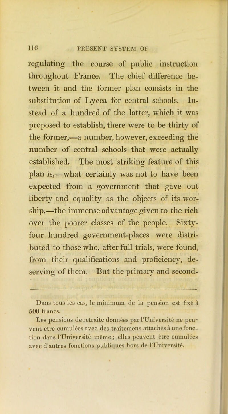 regulating the course of public instruction throughout France. The chief difference be- tween it and the former plan consists in the substitution of Lycea for central schools. In- stead of a hundred of the latter, which it was proposed to establish, there were to be thirty of the former,—a number, however, exceeding the number of central schools that were actually established. The most striking feature of this plan is,—what certainly was not to have been expected from a government that gave out liberty and equality as the objects of its wor- ship,—the immense advantage given to the rich over the poorer classes of the people. Sixty- four hundred government-places were distri- buted to those who, after full trials, were found, from their qualifications and proficiency, de- serving of them. But the primary and second- Dans tous les cas, le minimum de la pension est fixe a 500 francs. Les pensions deretraite donnees par l’Universite ne peu- vent etre cumulees avec des traitemens attaches a une fonc- tion dans l’Universite meme; elles peuvent etre cumulees avec d’autres fonctions publiques hors de l’Universite.