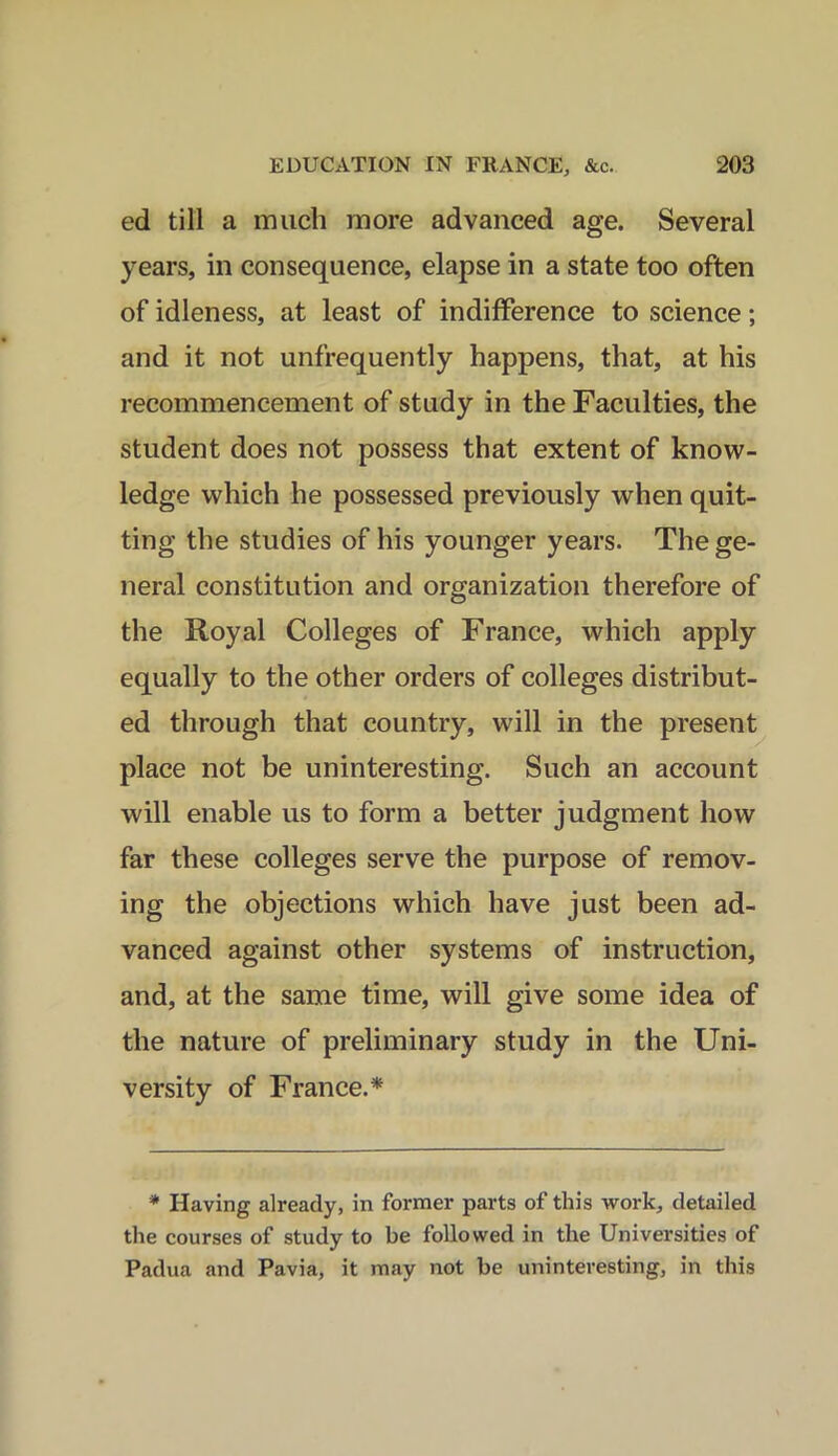 ed till a much more advanced age. Several years, in consequence, elapse in a state too often of idleness, at least of indifference to science; and it not unfrequently happens, that, at his recommencement of study in the Faculties, the student does not possess that extent of know- ledge which he possessed previously when quit- ting the studies of his younger years. The ge- neral constitution and organization therefore of the Royal Colleges of France, which apply equally to the other orders of colleges distribut- ed through that country, will in the present place not be uninteresting. Such an account will enable us to form a better judgment how far these colleges serve the purpose of remov- ing the objections which have just been ad- vanced against other systems of instruction, and, at the same time, will give some idea of the nature of preliminary study in the Uni- versity of France.* * Having already, in former parts of this work, detailed the courses of study to be followed in the Universities of Padua and Pavia, it may not be uninteresting, in this