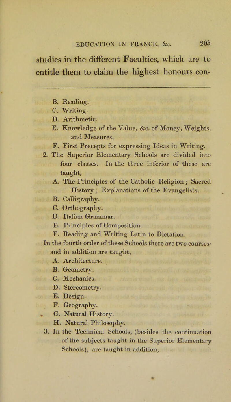 studies in the different Faculties, which are to entitle them to claim the highest honours con- B. Reading. C. Writing. D. Arithmetic. E. Knowledge of the Value, &c. of Money, Weights, and Measures, F. First Precepts for expressing Ideas in Writing. 2. The Superior Elementary Schools are divided into four classes. In the three inferior of these are taught, A. The Principles of the Catholic Religion; Sacred History; Explanations of the Evangelists. B. Calligraphy. C. Orthography. D. Italian Grammar. E. Principles of Composition. F. Reading and Writing Latin to Dictation. In the fourth order of these Schools there are two courses* and in addition are taught, A. Architecture. B. Geometry. C. Mechanics. D. Stereometry. E. Design. F. Geography. , G. Natural History. H. Natural Philosophy. 3. In the Technical Schools, (besides the continuation of the subjects taught in the Superior Elementary Schools), are taught in addition,