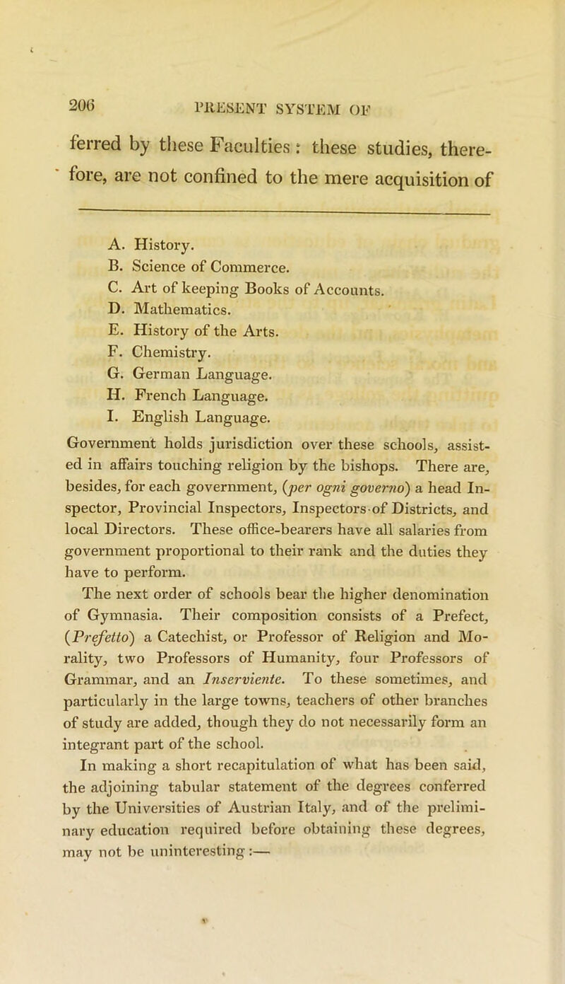 ferred by these Faculties: these studies, there- fore, are not confined to the mere acquisition of A. History. B. Science of Commerce. C. Art of keeping Books of Accounts. D. Mathematics. E. History of the Arts. F. Chemistry. G. German Language. H. French Language. I. English Language. Government holds jurisdiction over these schools, assist- ed in affairs touching religion by the bishops. There are, besides, for each government, (per ogni governo) a head In- spector, Provincial Inspectors, Inspectors-of Districts, and local Directors. These office-bearers have all salaries from government proportional to their rank and the duties they have to perform. The next order of schools bear the higher denomination of Gymnasia. Their composition consists of a Prefect, (Prefetto) a Catechist, or Professor of Religion and Mo- rality, two Professors of Humanity, four Professors of Grammar, and an Inserviente. To these sometimes, and particularly in the large towns, teachers of other branches of study are added, though they do not necessarily form an integrant part of the school. In making a short recapitulation of what has been said, the adjoining tabular statement of the degrees conferred by the Universities of Austrian Italy, and of the prelimi- nary education required before obtaining these degrees, may not be uninteresting:—