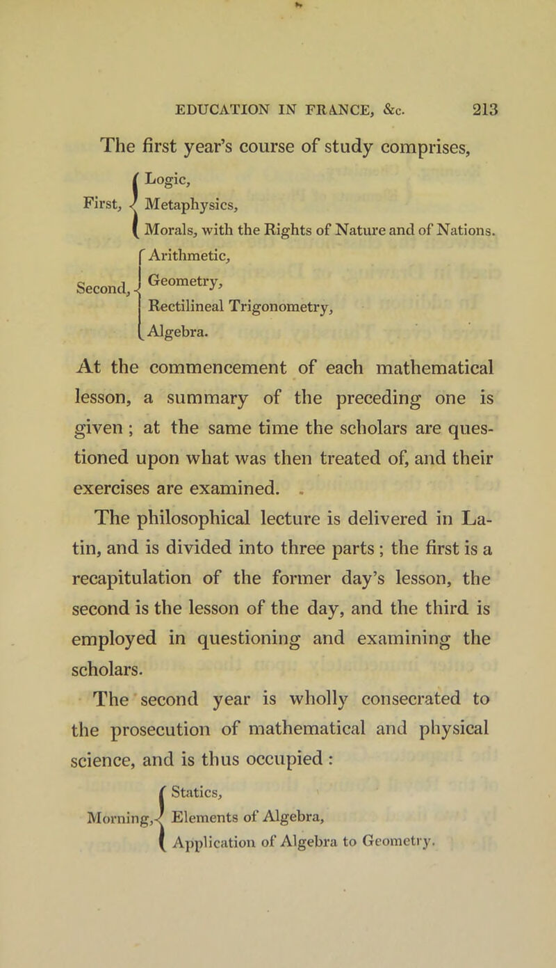 The first year’s course of study comprises, ( Logic, First, / Metaphysics, ( Morals, with the Rights of Nature and of Nations. ' Arithmetic, Geometry, Rectilineal Trigonometry, Algebra. Second, - At the commencement of each mathematical lesson, a summary of the preceding one is given ; at the same time the scholars are ques- tioned upon what was then treated of, and their exercises are examined. The philosophical lecture is delivered in La- tin, and is divided into three parts ; the first is a recapitulation of the former day’s lesson, the second is the lesson of the day, and the third is employed in questioning and examining the scholars. The second year is wholly consecrated to the prosecution of mathematical and physical science, and is thus occupied : ( Statics, Morning,/ Elements of Algebra, ( Application of Algebra to Geometry.