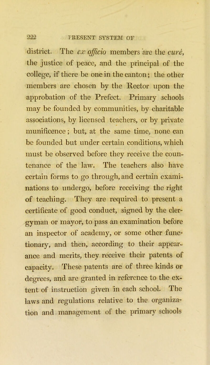 district. The eoo officio members are the cure, the justice of peace, and the principal of the college, if there be one in the canton; the other members are chosen by the Rector upon the approbation of the Prefect. Primary schools may be founded by communities, by charitable associations, by licensed teachers, or by private munificence; but, at the same time, none can be founded but under certain conditions, which must be observed before they receive the coun- tenance of the law. The teachers also have certain forms to go through, and certain exami- nations to undergo, before receiving the right of teaching. They are required to present a certificate of good conduct, signed by the cler- gyman or mayor, to pass an examination before an inspector of academy, or some other func- tionary, and then, according to their appear- ance and merits, they receive their patents of capacity. These patents are of three kinds or degrees, and are granted in reference to the ex- tent of instruction given in each school. The laws and regulations relative to the organiza- tion and management of the primary schools