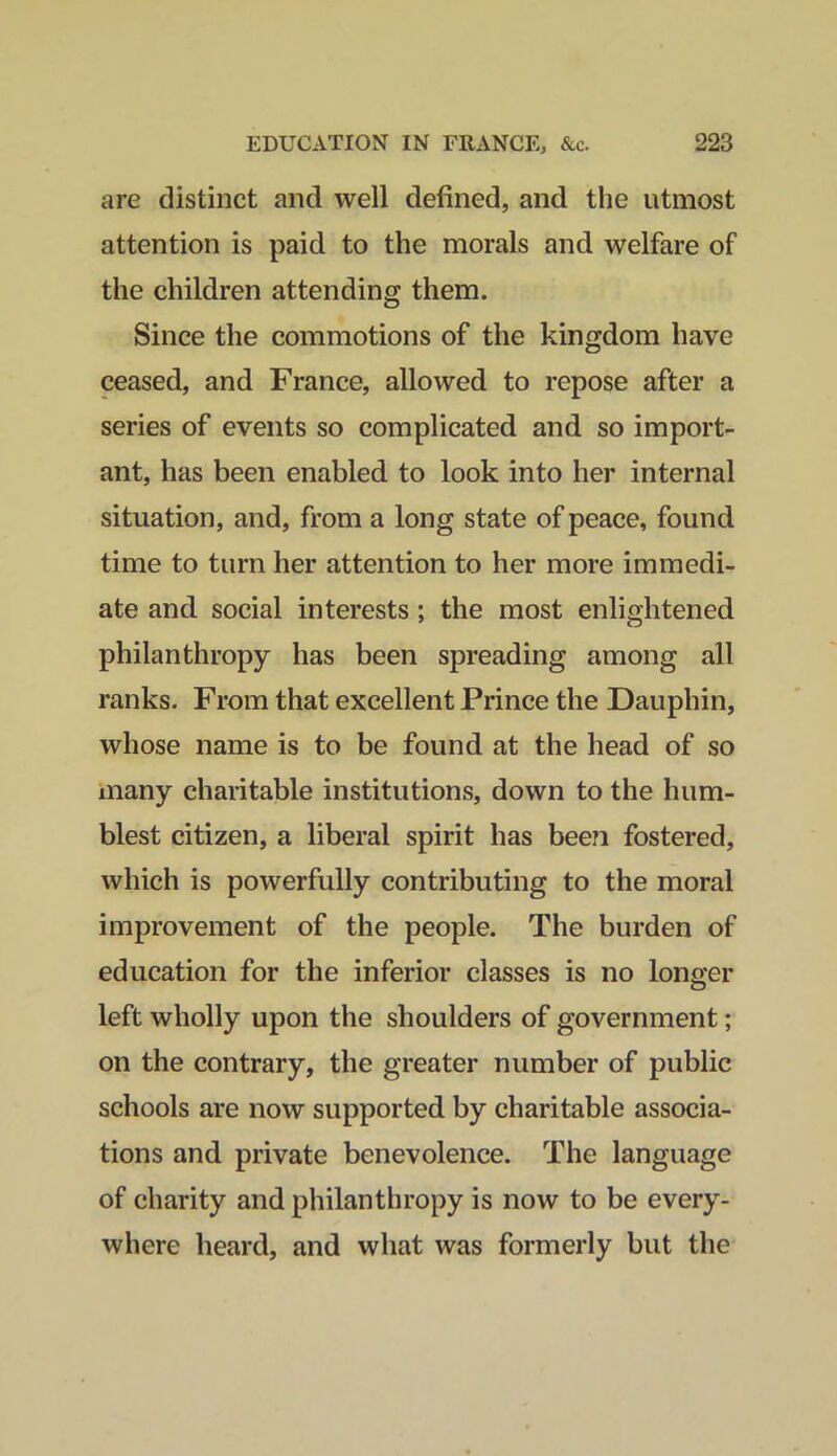 are distinct and well defined, and the utmost attention is paid to the morals and welfare of the children attending them. Since the commotions of the kingdom have ceased, and France, allowed to repose after a series of events so complicated and so import- ant, has been enabled to look into her internal situation, and, from a long state of peace, found time to turn her attention to her more immedi- ate and social interests ; the most enlightened philanthropy has been spreading among all ranks. From that excellent Prince the Dauphin, whose name is to be found at the head of so inany charitable institutions, down to the hum- blest citizen, a liberal spirit has been fostered, which is powerfully contributing to the moral improvement of the people. The burden of education for the inferior classes is no longer left wholly upon the shoulders of government; on the contrary, the greater number of public schools are now supported by charitable associa- tions and private benevolence. The language of charity and philanthropy is now to be every- where heard, and what was formerly but the