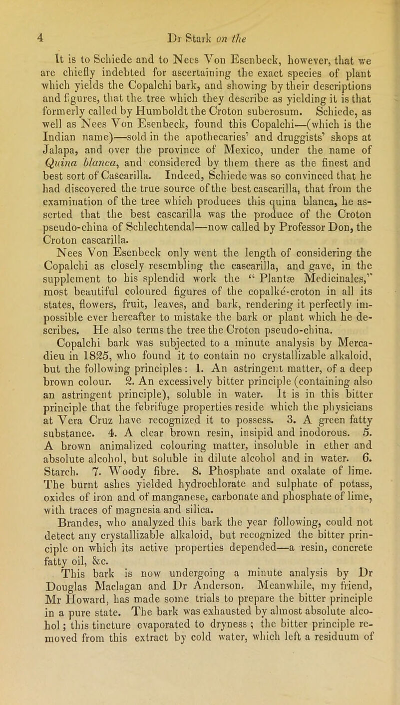 It is to Schiede and to Necs Von Esenbeck, however, that we are chiefly indebted for ascertaining the exact species of plant which yields the Copalchi bark, and showing by their descriptions and figures, that the tree which they describe as yielding it is that formerly called by Humboldt the Croton suberosum. Schiede, as well as Necs Von Esenbeck, found this Copalchi—(which is the Indian name)—sold in the apothecaries1 and druggists1 shops at Jalapa, and over the province of Mexico, under the name of Quina blanca, and considered by them there as the finest and best sort of Cascarilla. Indeed, Schiede was so convinced that he had discovered the true source of the best cascarilla, that from the examination of the tree which produces this quina blanca, he as- serted that the best cascarilla was the produce of the Croton pseudo-china of Schlechtendal—now called by Professor Don, the Croton cascarilla. Nees Von Esenbeck only went the length of considering the Copalchi as closely resembling the cascarilla, and gave, in the supplement to his splendid work the “ Plantar Medicinales,1' most beautiful coloured figures of the copalke-croton in all its states, flowers, fruit, leaves, and bark, rendering it perfectly im- possible ever hereafter to mistake the bark or plant which he de- scribes. He also terms the tree the Croton pseudo-china. Copalchi bark was subjected to a minute analysis by Merca- dieu in 1825, who found it to contain no crystallizable alkaloid, but the following principles : 1. An astringent matter, of a deep brown colour. 2. An excessively bitter principle (containing also an astringent principle), soluble in water. It is in this bitter principle that the febrifuge properties reside which the physicians at Vera Cruz have recognized it to possess. 3. A green fatty substance. 4. A clear brown resin, insipid and inodorous. 5. A brown animalized colouring matter, insoluble in ether and absolute alcohol, but soluble in dilute alcohol and in water. 6. Starch. 7. Woody fibre. 8. Phosphate and oxalate of lime. The burnt ashes yielded hydrochlorate and sulphate of potass, oxides of iron and of manganese, carbonate and phosphate of lime, with traces of magnesia and silica. Braudes, who analyzed this bark the year following, could not detect any crystallizable alkaloid, but recognized the bitter prin- ciple on which its active properties depended—a resin, concrete fatty oil, &c. This bark is now undergoing a minute analysis by Dr Douglas Maclagan and Dr Anderson. Meanwhile, my friend, Mr Howard, has made some trials to prepare the bitter principle in a pure state. The bark was exhausted by almost absolute alco- hol ; this tincture evaporated to dryness ; the bitter principle re- moved from this extract by cold water, which left a residuum of