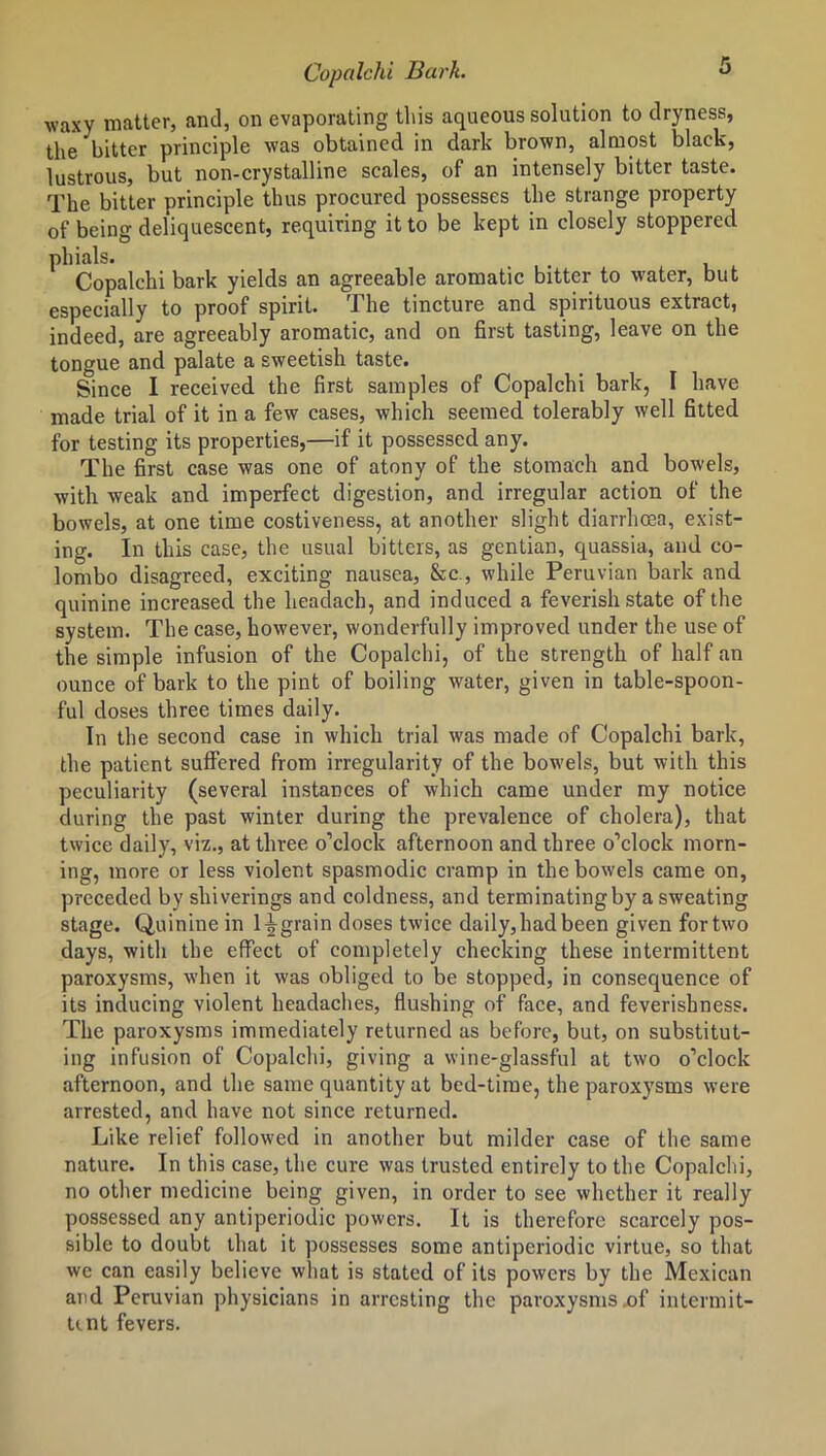 Copalchi Bark. ° waxy matter, and, on evaporating this aqueous solution to dryness, the bitter principle was obtained in dark brown, almost black, lustrous, but non-crystalline scales, of an intensely bitter taste. The bitter principle thus procured possesses the strange property of being deliquescent, requiring it to be kept in closely stoppered phials. Copalchi bark yields an agreeable aromatic bitter to water, but especially to proof spirit. The tincture and spirituous extract, indeed, are agreeably aromatic, and on first tasting, leave on the tongue and palate a sweetish taste. Since I received the first samples of Copalchi bark, I have made trial of it in a few cases, which seemed tolerably well fitted for testing its properties,—if it possessed any. The first case was one of atony of the stomach and bowels, with weak and imperfect digestion, and irregular action of the bowels, at one time costiveness, at another slight diarrhoea, exist- ing. In this case, the usual bitters, as gentian, quassia, and Co- lombo disagreed, exciting nausea, &c., while Peruvian bark and quinine increased the headach, and induced a feverish state of the system. The case, however, wonderfully improved under the use of the simple infusion of the Copalchi, of the strength of half an ounce of bark to the pint of boiling water, given in table-spoon- ful doses three times daily. In the second case in which trial was made of Copalchi bark, the patient suffered from irregularity of the bowels, but with this peculiarity (several instances of which came under my notice during the past winter during the prevalence of cholera), that twice daily, viz., at three o’clock afternoon and three o’clock morn- ing, more or less violent spasmodic cramp in the bowels came on, preceded by shiverings and coldness, and terminating by a sweating stage. Quinine in ligrain doses twice daily,had been given fortwo days, with the effect of completely checking these intermittent paroxysms, when it was obliged to be stopped, in consequence of its inducing violent headaches, flushing of face, and feverishness. The paroxysms immediately returned as before, but, on substitut- ing infusion of Copalchi, giving a wine-glassful at two o’clock afternoon, and the same quantity at bed-time, the paroxysms were arrested, and have not since returned. Like relief followed in another but milder case of the same nature. In this case, the cure was trusted entirely to the Copalchi, no other medicine being given, in order to see whether it really possessed any antiperiodic powers. It is therefore scarcely pos- sible to doubt that it possesses some antiperiodic virtue, so that we can easily believe what is stated of its powers by the Mexican and Peruvian physicians in arresting the paroxysms .of intermit- tent fevers.