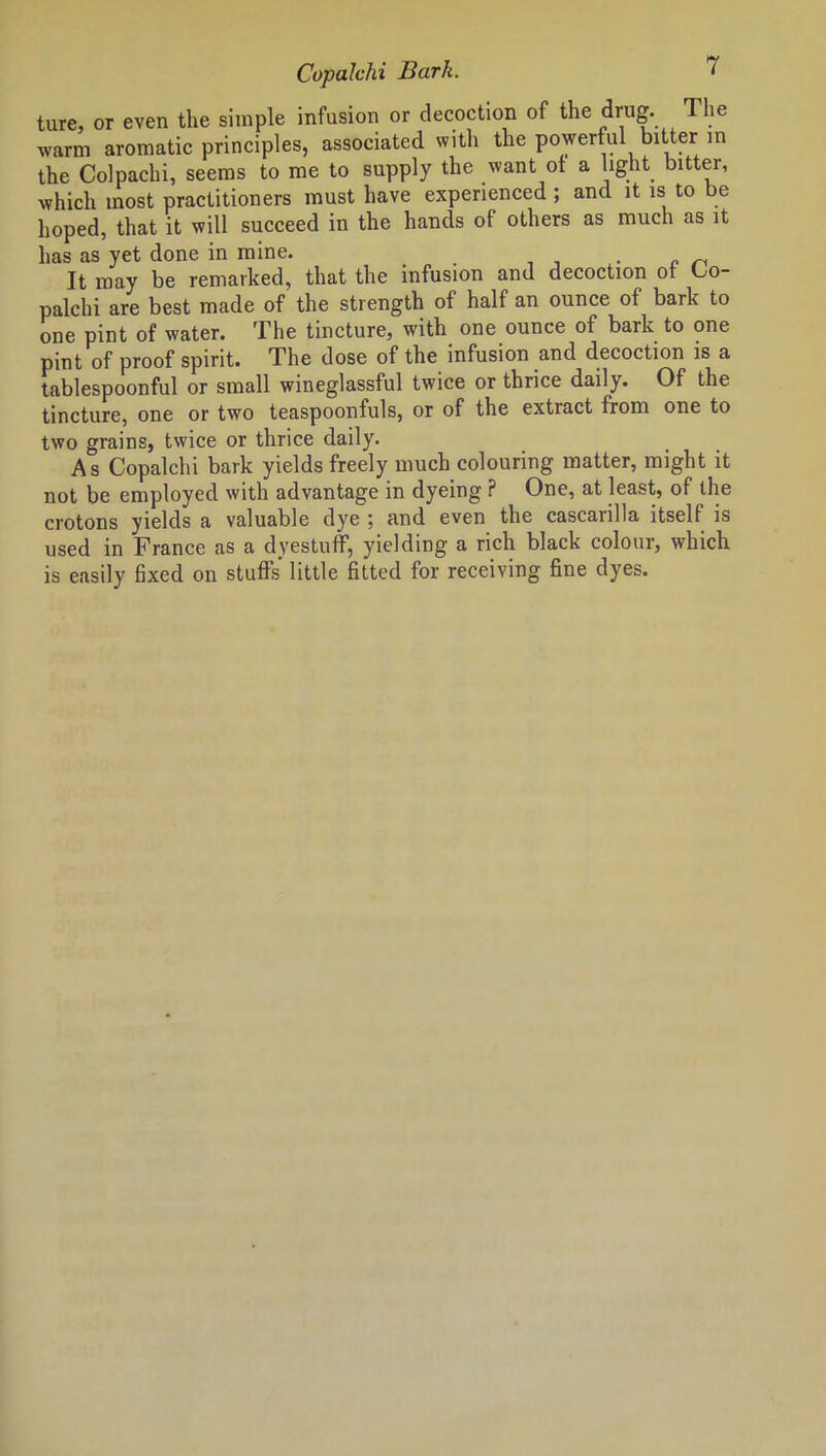 ture, or even the simple infusion or decoction of the drug. The warm aromatic principles, associated with the powerful bitter in the Colpachi, seems to me to supply the want of a light bitter, which most practitioners must have experienced ; and it is to be hoped, that it will succeed in the hands of others as much as it has as yet done in mine. . It may be remarked, that the infusion and decoction of Oo- palchi are best made of the strength of half an ounce of bark to one pint of water. The tincture, with one ounce of bark to one pint of proof spirit. The dose of the infusion and decoction is a tablespoonful or small wineglassful twice or thrice daily. Of the tincture, one or two teaspoonfuls, or of the extract from one to two grains, twice or thrice daily. As Copalchi bark yields freely much colouring matter, might it not be employed with advantage in dyeing ? One, at least, of the crotons yields a valuable dye ; and even the cascarilla itself is used in France as a dyestuff, yielding a rich black colour, which is easily fixed on stuffs little fitted for receiving fine dyes.