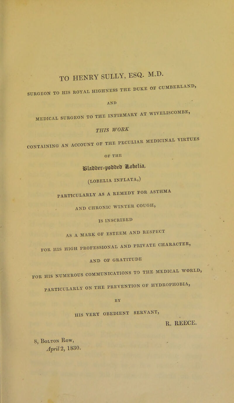 TO HENRY SULLY, ESQ. M.D. SURGEON TO HIS ROYAL HIGHNESS THE HOKE OE CUMBERLAND, and MEDICAL SURGEON TO THE IKE.BMAET AT WIVELISCOMBE, THIS WORK CONTAINING AN ACCOUNT OE THE PECOE.AE MEDICINAL VIETUES OF THE 13la&iJer=i)otitipti Uobelia, (LOBELIA INFLATA,) PARTICULARLY AS A REMEDY FOR ASTHMA AND CHRONIC WINTER COUGH, IS INSCRIBED AS A MARK OF ESTEEM AND RESPECT EOE HIS HIGH PROCESSIONAL AND PRIVATE CHARACTER, and of gratitude POR HIS NUMEROUS COMMUNICATIONS TO THE MEDICAL WORLD, PARTICULARLY ON THE PREVENTION OE HYDROPHOBIA, BY HIS VERY OBEDIENT SERVANT, R. REECE. 8, Bolton Row, April 2, 1830.