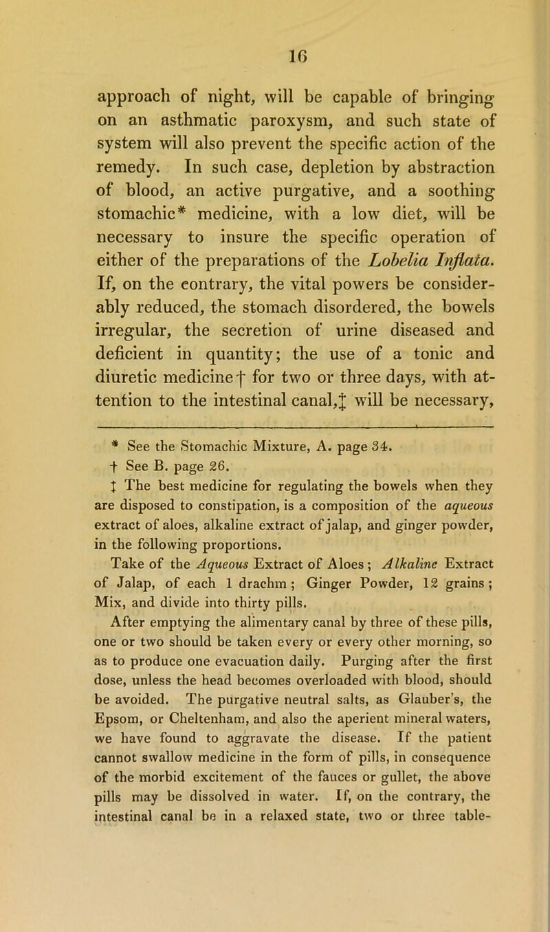 approach of night, will be capable of bringing on an asthmatic paroxysm, and such state of system will also prevent the specific action of the remedy. In such case, depletion by abstraction of blood, an active purgative, and a soothing stomachic* medicine, with a low diet, will be necessary to insure the specific operation of either of the preparations of the Lobelia Injiala. If, on the contrary, the vital powers be consider- ably reduced, the stomach disordered, the bowels irregular, the secretion of urine diseased and deficient in quantity; the use of a tonic and diuretic medicine f for two or three days, with at- tention to the intestinal canal,J will be necessary. * See the Stomachic Mixture, A. page 34. f See B. page 26. t The best medicine for regulating the bowels when they are disposed to constipation, is a composition of the aqueous extract of aloes, alkaline extract of jalap, and ginger powder, in the following proportions. Take of the Aqueous Extract of Aloes; Alkaline Extract of Jalap, of each 1 drachm; Ginger Powder, 12 grains; Mix, and divide into thirty pills. After emptying the alimentary canal by three of these pills, one or two should be taken every or every other morning, so as to produce one evacuation daily. Purging after the first dose, unless the head becomes overloaded with blood, should be avoided. The purgative neutral salts, as Glauber’s, the Epsom, or Cheltenham, and also the aperient mineral waters, we have found to aggravate the disease. If the patient cannot swallow medicine in the form of pills, in consequence of the morbid excitement of the fauces or gullet, the above pills may be dissolved in water. If, on the contrary, the intestinal canal be in a relaxed state, two or three table-