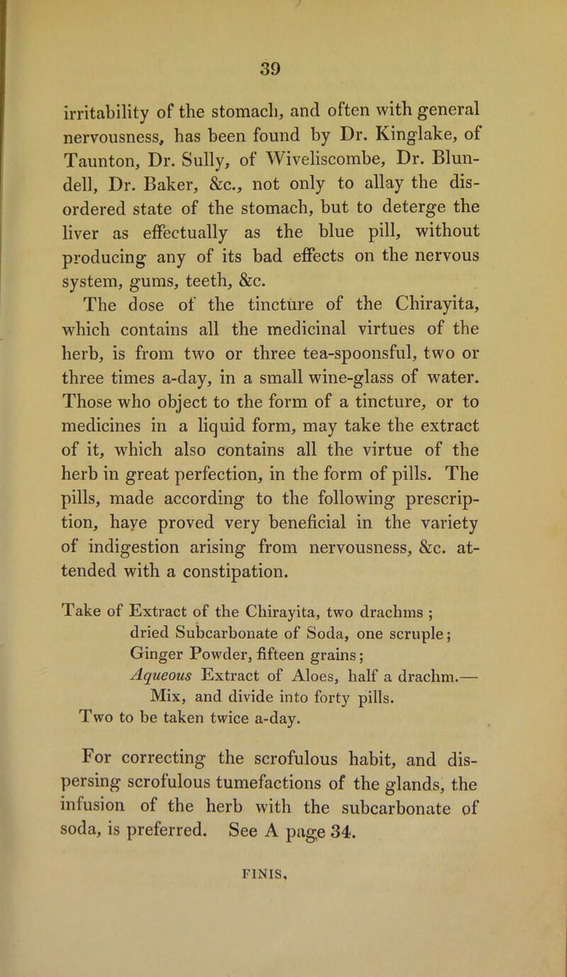 irritability of the stomach, and often with general nervousness, has been found by Dr. Kinglake, of Taunton, Dr. Sully, of Wiveliscombe, Dr. Blun- dell, Dr. Baker, &c., not only to allay the dis- ordered state of the stomach, but to deterge the liver as effectually as the blue pill, without producing any of its bad effects on the nervous system, gums, teeth, &c. The dose of the tincture of the Chirayita, which contains all the medicinal virtues of the herb, is from two or three tea-spoonsful, two or three times a-day, in a small wine-glass of water. Those who object to the form of a tincture, or to medicines in a liquid form, may take the extract of it, which also contains all the virtue of the herb in great perfection, in the form of pills. The pills, made according to the following prescrip- tion, have proved very beneficial in the variety of indigestion arising from nervousness, &c. at- tended with a constipation. Take of Extract of the Chirayita, two drachms ; dried Subcarbonate of Soda, one scruple; Ginger Powder, fifteen grains; Aqueous Extract of Aloes, half a drachm.— Mix, and divide into forty pills. Two to be taken twice a-day. For correcting the scrofulous habit, and dis- persing scrofulous tumefactions of the glands, the infusion of the herb with the subcarbonate of soda, is preferred. See A page 34. FINIS,