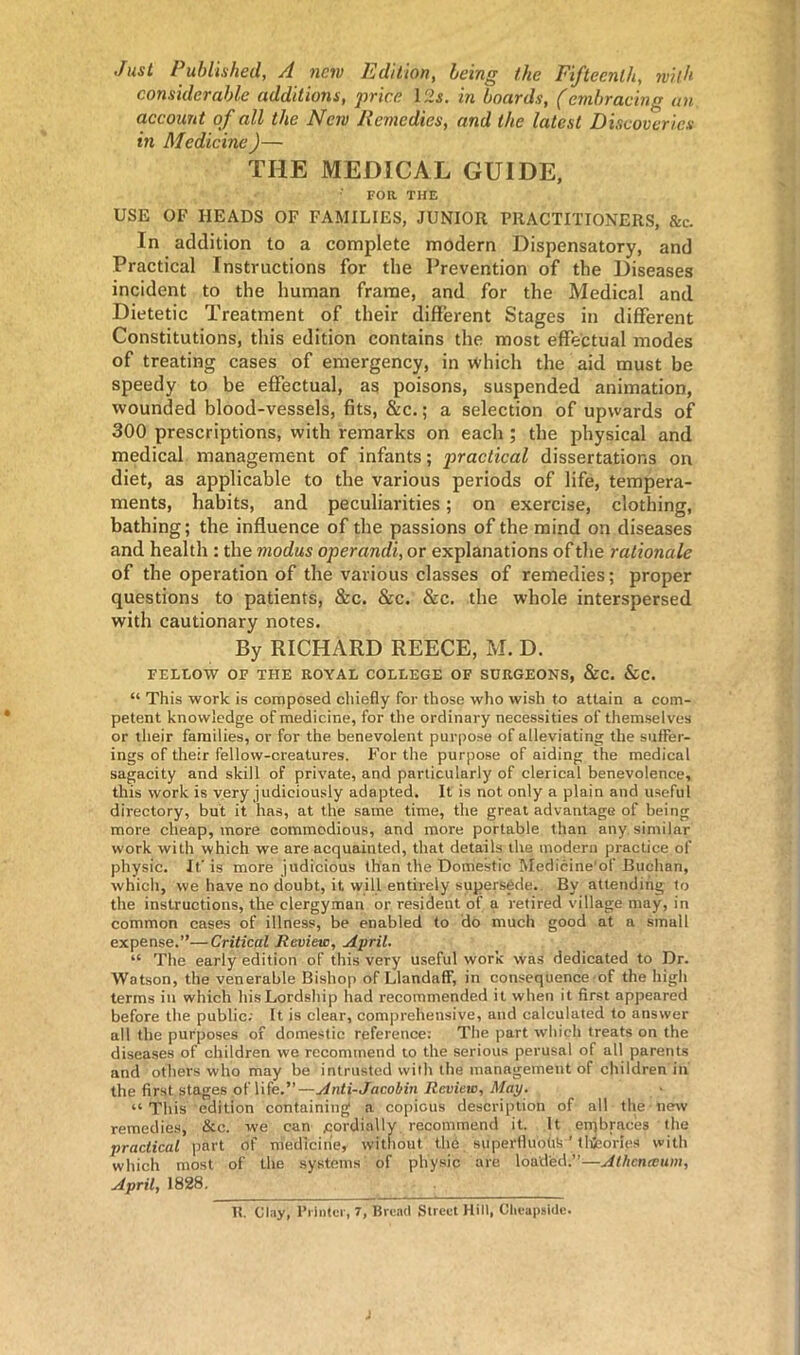 Just Published, A new Edition, being the Fifteenth, with considerable additions, price 12s. in boards, (embracing an account of all the Ncjv Remedies, and the latest Discoveries in Medicine)— THE MEDICAL GUIDE, FOR THE USE OF HEADS OF FAMILIES, JUNIOR PRACTITIONERS, &c. In addition to a complete modern Dispensatory, and Practical Instructions for the Prevention of the Diseases incident to the human frame, and for the Medical and Dietetic Treatment of their different Stages in different Constitutions, this edition contains the most effectual modes of treating cases of emergency, in which the aid must be speedy to be effectual, as poisons, suspended animation, wounded blood-vessels, fits, &c.; a selection of upwards of 300 prescriptions, with remarks on each ; the physical and medical management of infants; practical dissertations on diet, as applicable to the various periods of life, tempera- ments, habits, and peculiarities; on exercise, clothing, bathing; the influence of the passions of the mind on diseases and health : the modus operandi, or explanations of the rationale of the operation of the various classes of remedies; proper questions to patients, &c. &c. &c. the whole interspersed with cautionary notes. By RICHARD REECE, M. D. FELLOW OF THE ROYAL COLLEGE OF SURGEONS, &C. &C. “ This work is composed chiefly for those who wish to attain a com- petent knowledge of medicine, for the ordinary necessities of themselves or their families, or for the benevolent purpose of alleviating the suffer- ings of their fellow-creatures. For the purpose of aiding the medical sagacity and skill of private, and particularly of clerical benevolence, this work is very judiciously adapted. It is not only a plain and useful directory, but it has, at the same time, the great advantage of being more cheap, more commodious, and more portable than any similar work with which we are acquainted, that details the modern practice of physic. It'is more judicious than the Domestic Medicine'of Buchan, which, we have no doubt, it will entirely supersede. By attending to the instructions, the clergyman or resident of a retired village may, in common cases of illness, be enabled to do much good at a small expense.”—Critical Review, April. “ The early edition of this very useful work was dedicated to Dr. Watson, the venerable Bishop of Llandaff, in consequence of the high terms in which his Lordship had recommended it when it first appeared before the public; It is clear, comprehensive, and calculated to answer all the purposes of domestic reference: The part which treats on the diseases of children we recommend to the serious perusal of all parents and others who may be intrusted with the management of children in the first stages of life.”—Anti-Jacobin Review, Map. “This edition containing a copious description of all the-new remedies, &c. we can /cordially recommend it. It embraces the practical part of medicine, without the superfluous ’ theories with which most of the systems of physic are loaded.”—Athcneeum, April, 1828.