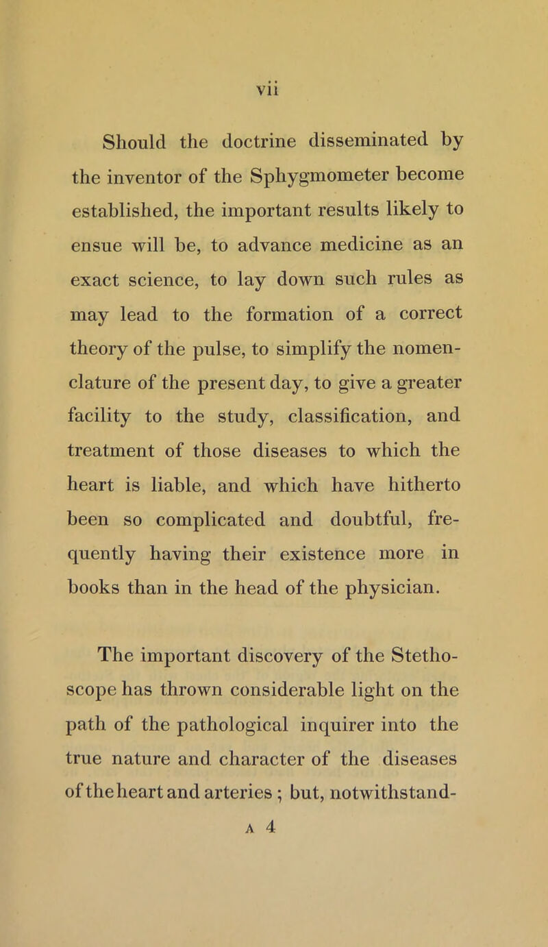 Should the doctrine disseminated by the inventor of the Sphygmometer become established, the important results likely to ensue will be, to advance medicine as an exact science, to lay down such rules as may lead to the formation of a correct theory of the pulse, to simplify the nomen- clature of the present day, to give a greater facility to the study, classification, and treatment of those diseases to which the heart is liable, and which have hitherto been so complicated and doubtful, fre- quently having their existence more in books than in the head of the physician. The important discovery of the Stetho- scope has thrown considerable light on the path of the pathological inquirer into the true nature and character of the diseases of the heart and arteries ; but, notwithstand- a 4