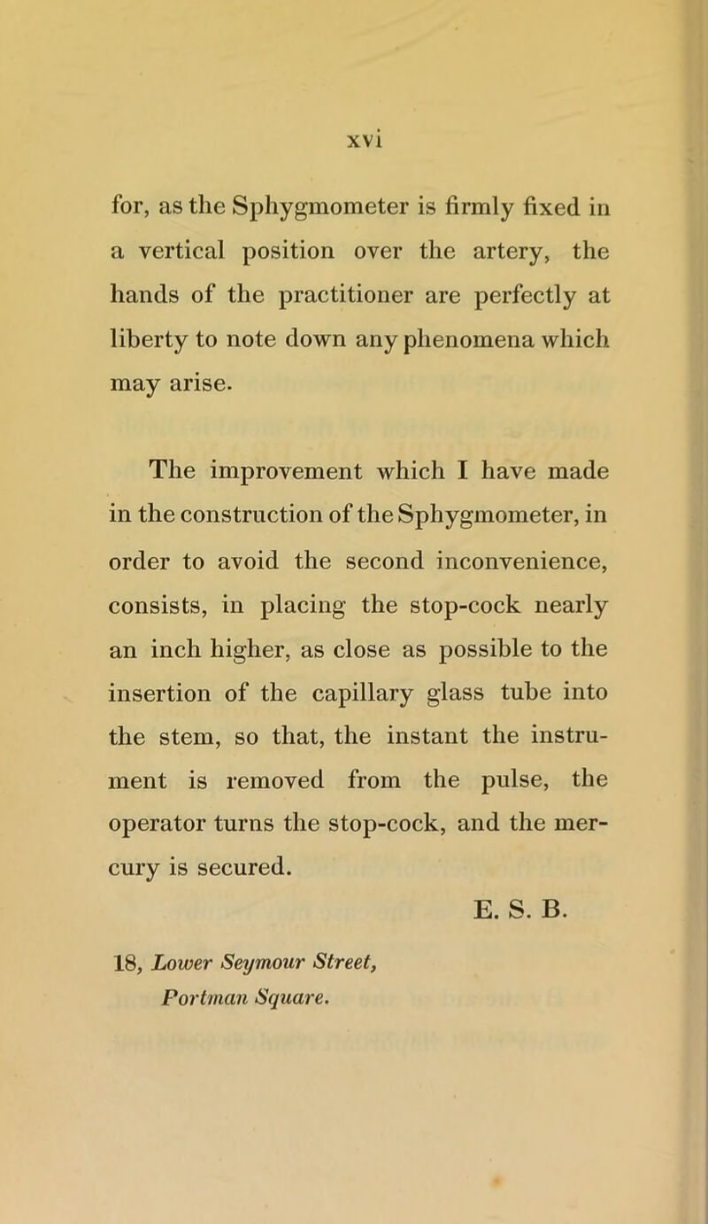 for, as the Sphygmometer is firmly fixed in a vertical position over the artery, the hands of the practitioner are perfectly at liberty to note down any phenomena which may arise. The improvement which I have made in the construction of the Sphygmometer, in order to avoid the second inconvenience, consists, in placing the stop-cock nearly an inch higher, as close as possible to the insertion of the capillary glass tube into the stem, so that, the instant the instru- ment is removed from the pulse, the operator turns the stop-cock, and the mer- cury is secured. E. S. B. 18, Lower Seymour Street, Portman Square.