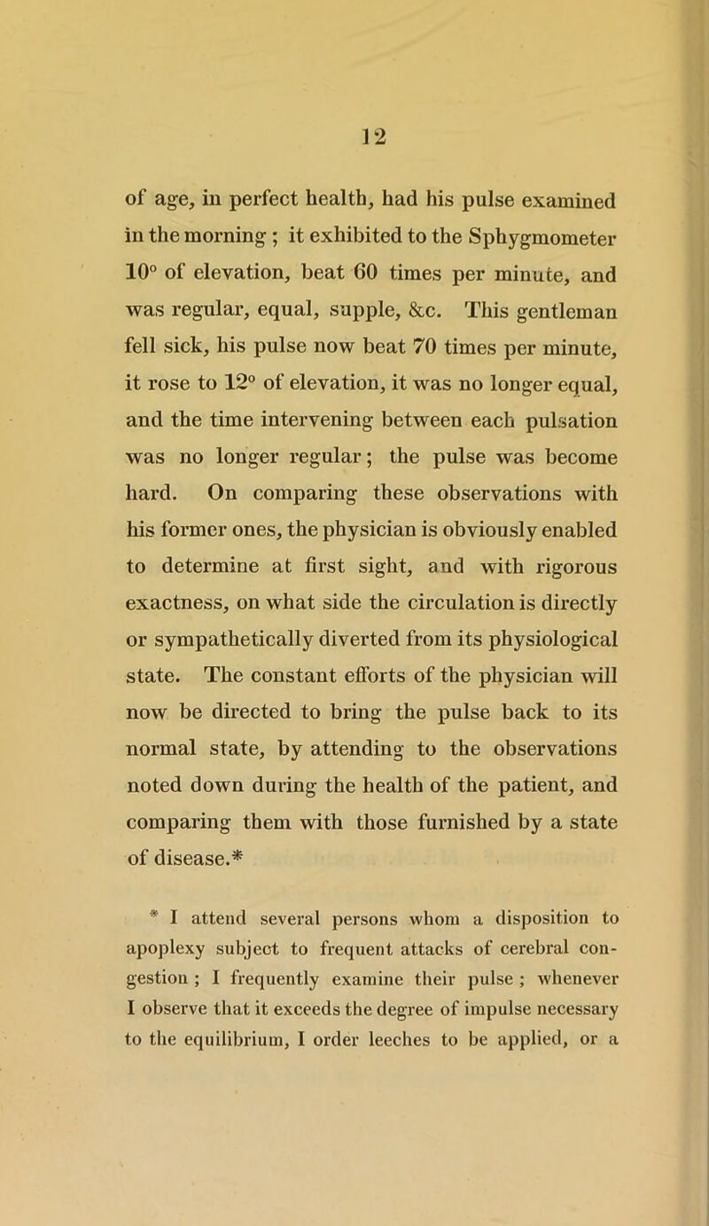 ] 2 of age, in perfect health, had his pulse examined in the morning ; it exhibited to the Sphygmometer 10° of elevation, beat 60 times per minute, and was regular, equal, supple, &c. This gentleman fell sick, his pulse now beat 70 times per minute, it rose to 12° of elevation, it was no longer equal, and the time intervening between each pulsation was no longer regular; the pulse was become hard. On comparing these observations with his former ones, the physician is obviously enabled to determine at first sight, and with rigorous exactness, on what side the circulation is directly or sympathetically diverted from its physiological state. The constant efforts of the physician will now be directed to bring the pulse back to its normal state, by attending to the observations noted down during the health of the patient, and comparing them with those furnished by a state of disease.* * I attend several persons whom a disposition to apoplexy subject to frequent attacks of cerebral con- gestion ; I frequently examine their pulse ; whenever I observe that it exceeds the degree of impulse necessary to the equilibrium, I order leeches to be applied, or a