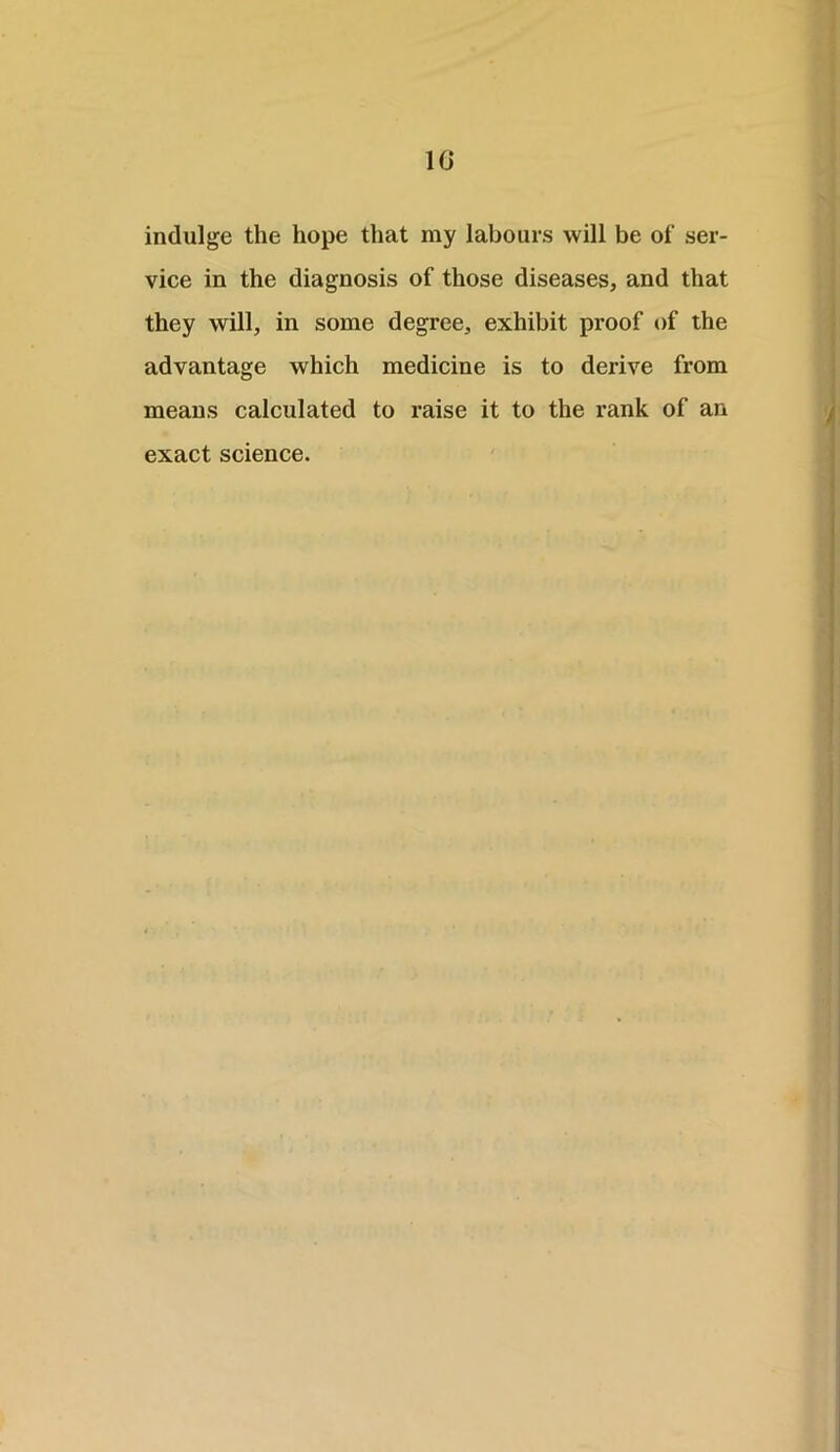 10 indulge the hope that my labours will be of ser- vice in the diagnosis of those diseases, and that they will, in some degree, exhibit proof of the advantage which medicine is to derive from means calculated to raise it to the rank of an exact science.