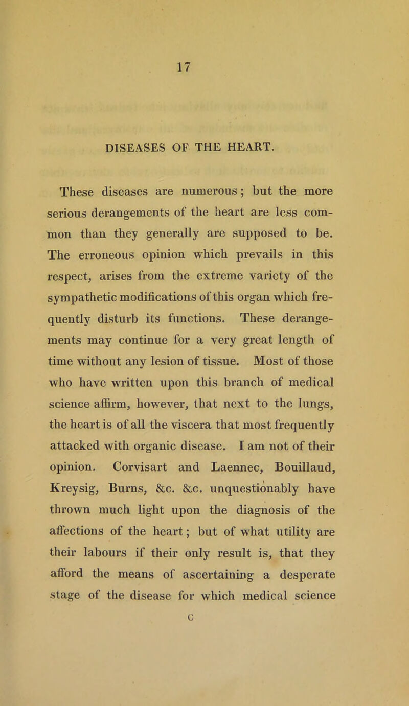 DISEASES OF THE HEART. These diseases are numerous; but the more serious derangements of the heart are less com- mon than they generally are supposed to be. The erroneous opinion which prevails in this respect, arises from the extreme variety of the sympathetic modifications of this organ which fre- quently disturb its functions. These derange- ments may continue for a very great length of time without any lesion of tissue. Most of those who have written upon this branch of medical science aflirm, however, that next to the lungs, the heart is of all the viscera that most frequently attacked with organic disease. I am not of their opinion. Corvisart and Laennec, Bouillaud, Kreysig, Burns, &c. &c. unquestionably have thrown much light upon the diagnosis of the affections of the heart; but of what utility are their labours if their only result is, that they afford the means of ascertaining a desperate stage of the disease for which medical science c