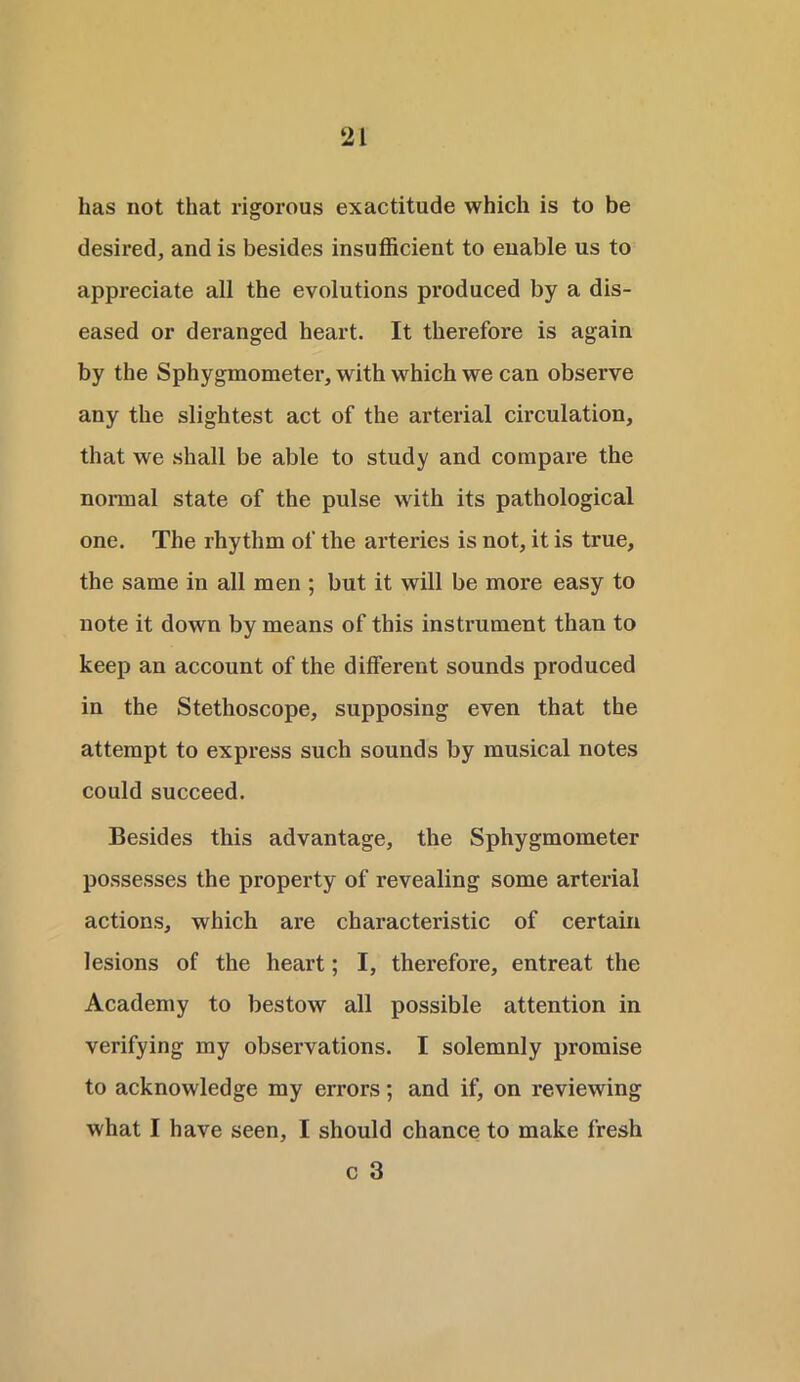 has not that rigorous exactitude which is to be desired, and is besides insufficient to enable us to appreciate all the evolutions produced by a dis- eased or deranged heart. It therefore is again by the Sphygmometer, with which we can observe any the slightest act of the arterial circulation, that we shall be able to study and compare the normal state of the pulse with its pathological one. The rhythm of the arteries is not, it is true, the same in all men ; but it will be more easy to note it down by means of this instrument than to keep an account of the different sounds produced in the Stethoscope, supposing even that the attempt to express such sounds by musical notes could succeed. Besides this advantage, the Sphygmometer possesses the property of revealing some arterial actions, which are characteristic of certain lesions of the heart; I, therefore, entreat the Academy to bestow all possible attention in verifying my observations. I solemnly promise to acknowledge my errors; and if, on reviewing what I have seen, I should chance to make fresh c 3