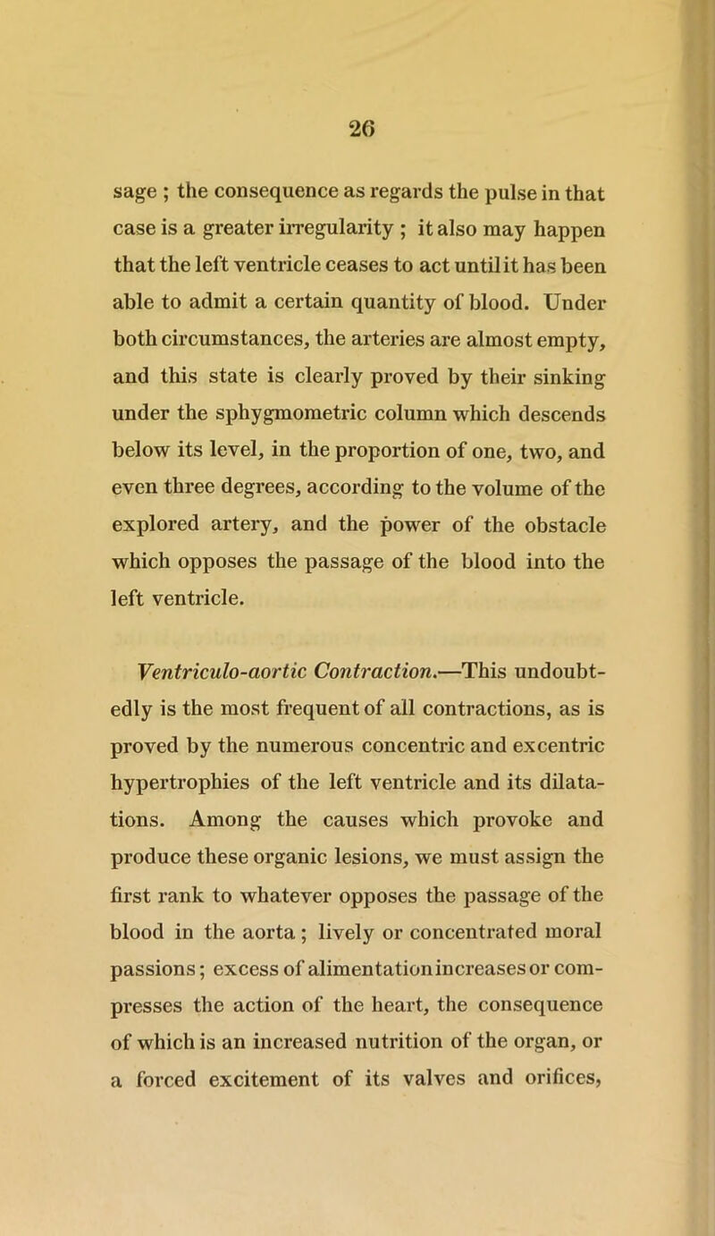 sage ; the consequence as regards the pulse in that case is a greater irregularity ; it also may happen that the left ventricle ceases to act until it has been able to admit a certain quantity of blood. Under both circumstances, the arteries are almost empty, and this state is clearly proved by their sinking under the sphygmometric column which descends below its level, in the proportion of one, two, and even three degrees, according to the volume of the explored artery, and the power of the obstacle which opposes the passage of the blood into the left ventricle. Ventriculo-aortic Contraction.—This undoubt- edly is the most frequent of all contractions, as is proved by the numerous concentric and excentric hypertrophies of the left ventricle and its dilata- tions. Among the causes which provoke and produce these organic lesions, we must assign the first rank to whatever opposes the passage of the blood in the aorta ; lively or concentrated moral passions; excess of alimentation increases or com- presses the action of the heart, the consequence of which is an increased nutrition of the organ, or a forced excitement of its valves and orifices,