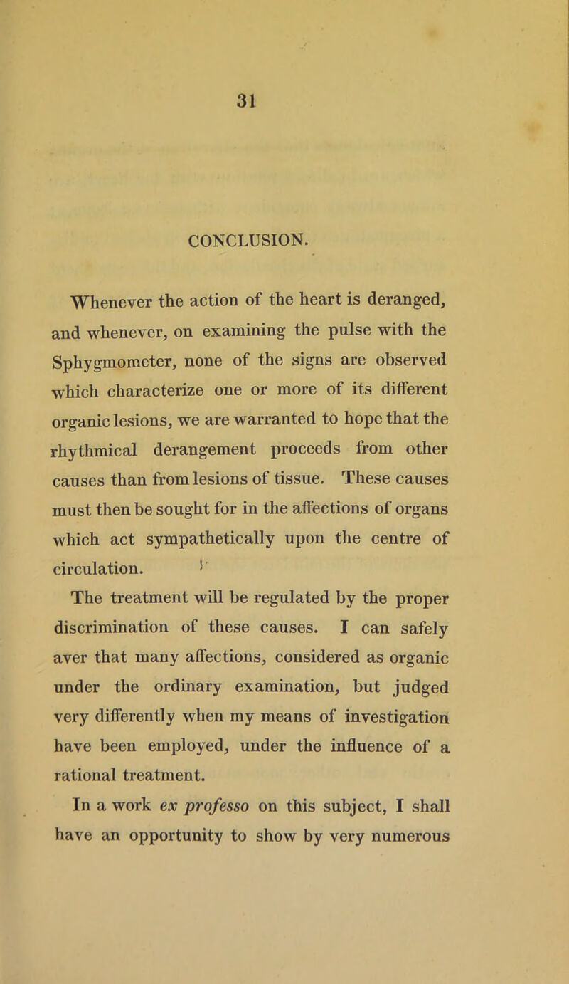 CONCLUSION. Whenever the action of the heart is deranged, and whenever, on examining the pulse with the Sphygmometer, none of the signs are observed which characterize one or more of its different organic lesions, we are warranted to hope that the rhythmical derangement proceeds from other causes than from lesions of tissue. These causes must then be sought for in the affections of organs which act sympathetically upon the centre of circulation. 5 The treatment will be regulated by the proper discrimination of these causes. I can safely aver that many affections, considered as organic under the ordinary examination, but judged very differently when my means of investigation have been employed, under the influence of a rational treatment. In a work ex professo on this subject, I shall have an opportunity to show by very numerous