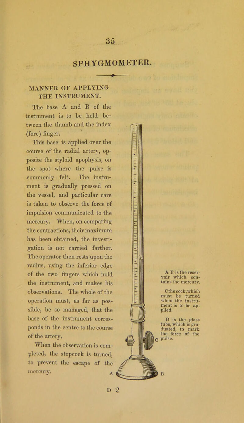 SPHYGMOMETER. MANNER OF APPLYING THE INSTRUMENT. The base A and B of the instrument is to he held be- tween the thumb and the index (fore) finger. This base is applied over the course of the radial artery, op- posite the styloid apophysis, on the spot where the pulse is commonly felt. The instru- ment is gradually pressed on the vessel, and particular care is taken to observe the force of impulsion communicated to the mercury. When, on comparing the contractions, their maximum has been obtained, the investi- gation is not carried farther. The operator then rests upon the radius, using the inferior edge of the two fingers which hold the instrument, and makes his observations. The whole of the operation must, as far as pos- sible, be so managed, that the base of the instrument corres- ponds in the centre to the course of the artery. When the observation is com- pleted, the stopcock is turned, to prevent the escape of the mercury. A A B is the reser- voir which con- tains the mercury. Cthe cock, which must be turned when tlie instru- ment is to be ap- plied. D is the glass tube, which is gra- duated, to mark the force of the pulse. B L> 2