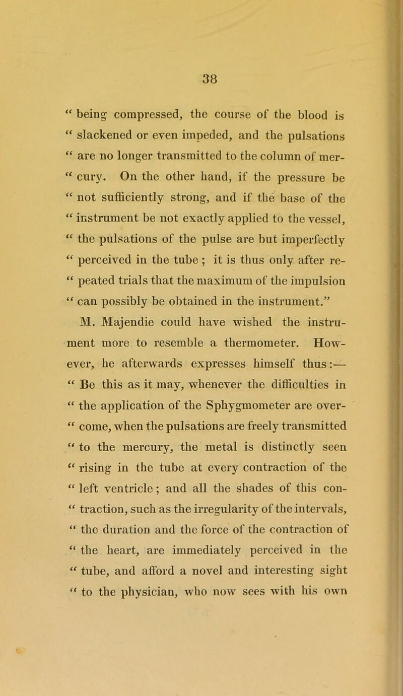 “ being compressed, the course of the blood is “ slackened or even impeded, and the pulsations “ are no longer transmitted to the column of mer- “ cury. On the other hand, if the pressure be “ not sufficiently strong, and if the base of the “ instrument be not exactly applied to the vessel, “ the pulsations of the pulse are but imperfectly “ perceived in the tube ; it is thus only after re- “ peated trials that the maximum of the impulsion “ can possibly be obtained in the instrument.” M. Majendie could have wished the instru- ment more to resemble a thermometer. How- ever, he afterwards expresses himself thus:— “ Be this as it may, whenever the difficulties in “ the application of the Sphygmometer are over- “ come, when the pulsations are freely transmitted “ to the mercury, the metal is distinctly seen “ rising in the tube at every contraction of the “ left ventricle; and all the shades of this con- “ traction, such as the irregularity of the intervals, “ the duration and the force of the contraction of “ the heart, are immediately perceived in the “ tube, and afl'ord a novel and interesting sight “ to the physician, who now sees with his own