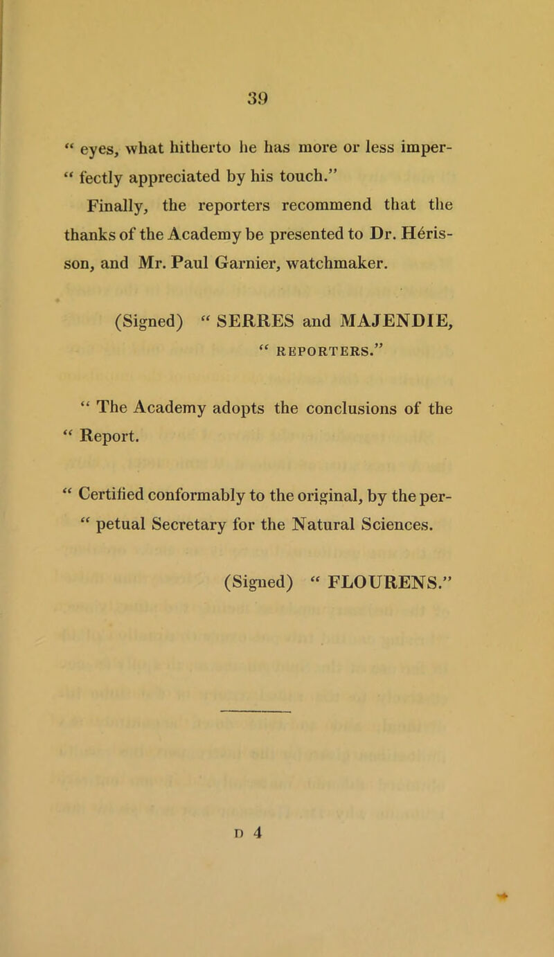 “ eyes, what hitherto lie has more or less irnper- “ fectly appreciated by his touch.” Finally, the reporters recommend that the thanks of the Academy be presented to Dr. Hdris- son, and Mr. Paul Gamier, watchmaker. (Signed) “ SERRES and MAJENDIE, “ REPORTERS.” “ The Academy adopts the conclusions of the “ Report. “ Certified conformably to the original, by the per- “ petual Secretary for the Natural Sciences. (Signed) “ FLOURENS.”