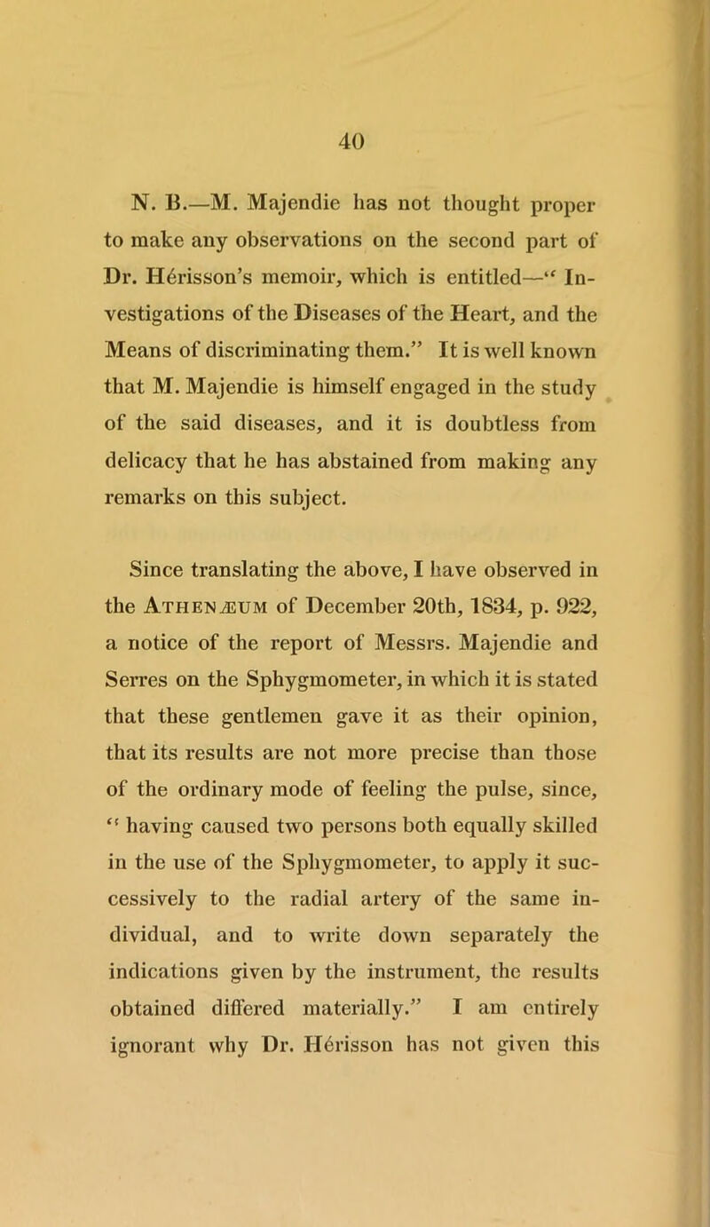 N. B.—M. Majendie has not thought proper to make any observations on the second part of Dr. Hdrisson’s memoir, which is entitled—“ In- vestigations of the Diseases of the Heart, and the Means of discriminating them.” It is well known that M. Majendie is himself engaged in the study of the said diseases, and it is doubtless from delicacy that he has abstained from making any remarks on this subject. Since translating the above, I have observed in the Athenaeum of December 20th, 1834, p. 922, a notice of the report of Messrs. Majendie and Serres on the Sphygmometer, in which it is stated that these gentlemen gave it as their opinion, that its results are not more precise than those of the ordinary mode of feeling the pulse, since, t! having caused two persons both equally skilled in the use of the Sphygmometer, to apply it suc- cessively to the radial artery of the same in- dividual, and to write down separately the indications given by the instrument, the results obtained differed materially.” I am entirely ignorant why Dr. Ildrisson has not given this