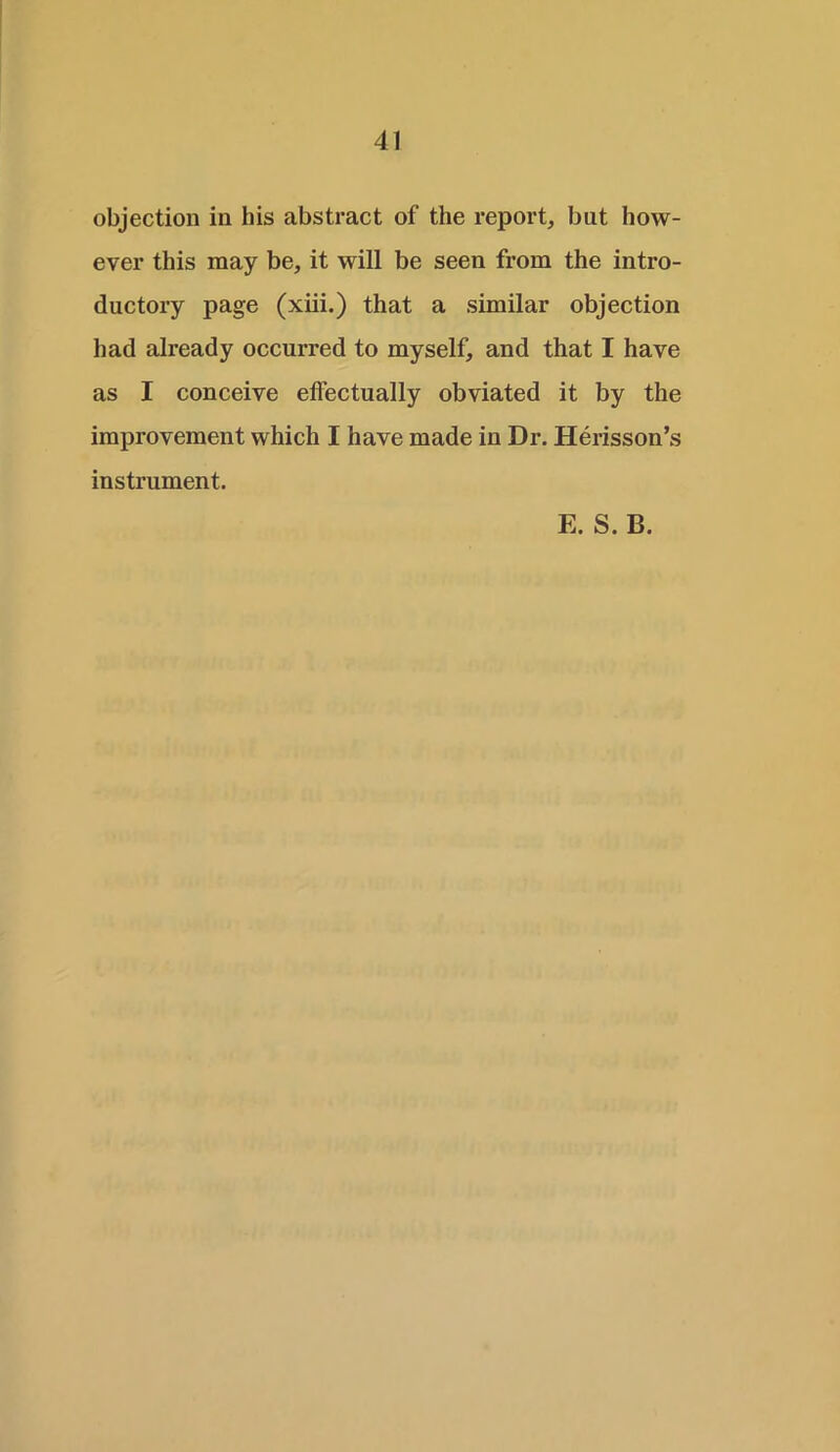 objection in his abstract of the report, but how- ever this may be, it will be seen from the intro- ductory page (xiii.) that a similar objection had ah-eady occurred to myself, and that I have as I conceive effectually obviated it by the improvement which I have made in Dr. Herisson’s instrument.