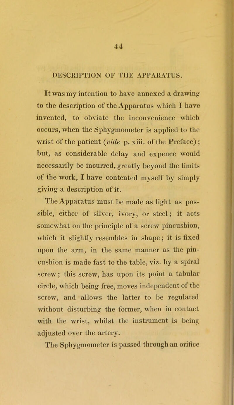 DESCRIPTION OF THE APPARATUS. It was my intention to have annexed a drawing to the description of the Apparatus which I have invented, to obviate the inconvenience which occurs, when the Sphygmometer is applied to the wrist of the patient (vide p. xiii. of the Preface) ; but, as considerable delay and expence would necessarily be incurred, greatly beyond the limits of the work, I have contented myself by simply giving a description of it. The Apparatus must be made as light as pos- sible, either of silver, ivory, or steel; it acts somewhat on the principle of a screw pincushion, which it slightly resembles in shape; it is fixed upon the arm, in the same manner as the pin- cushion is made fast to the table, viz. by a spiral screw; this screw, has upon its point a tabular circle, which being free, moves independent of the screw, and allows the latter to be regulated without disturbing the former, when in contact with the wrist, whilst the instrument is being adjusted over the artery. The Sphygmometer is passed through an orifice