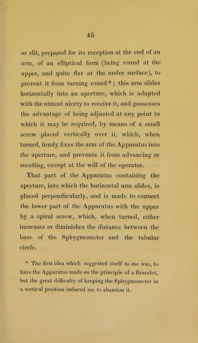 or slit, prepared for its reception at the end of an arm, of an elliptical form (being round at the upper, and quite flat at the under surface), to prevent it from turning round * ; this arm slides horizontally into an aperture, which is adapted with the utmost nicety to receive it, and possesses the advantage of being adjusted at any point to which it may be required, by means of a small screw placed vertically over it, which, when turned, firmly fixes the arm of the Apparatus into the aperture, and prevents it from advancing or receding, except at the will of the operator. That part of the Apparatus containing the aperture, into which the horizontal arm slides, is placed perpendicularly, and is made to connect the lower part of the Apparatus with the upper by a spiral screw, which, when turned, either increases or diminishes the distance between the base of the Sphygmometer and the tabular circle. * The first idea which suggested itself to me was, to have the Apparatus made on the principle of a Bracelet, but the great difficulty of keeping the Sphygmometer in a vertical position induced me to abandon it.