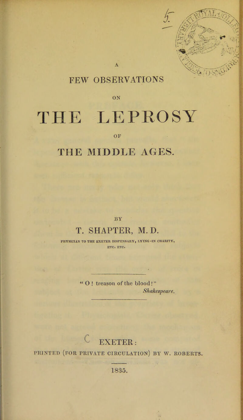 FEW OBSERVATIONS ON THE LEPROSY OF THE MIDDLE AGES. BY T. SHAPTER, M. D. PHYSICIAN TO THE EXETER DISPENSARY, LYING-IN CHARITY, ETC. ETC. “ O ! treason of the blood! ” Shakespeare. EXETER: PItINTED (FOR PRIVATE CIRCULATION) BY \V. ROBERTS. 1835.