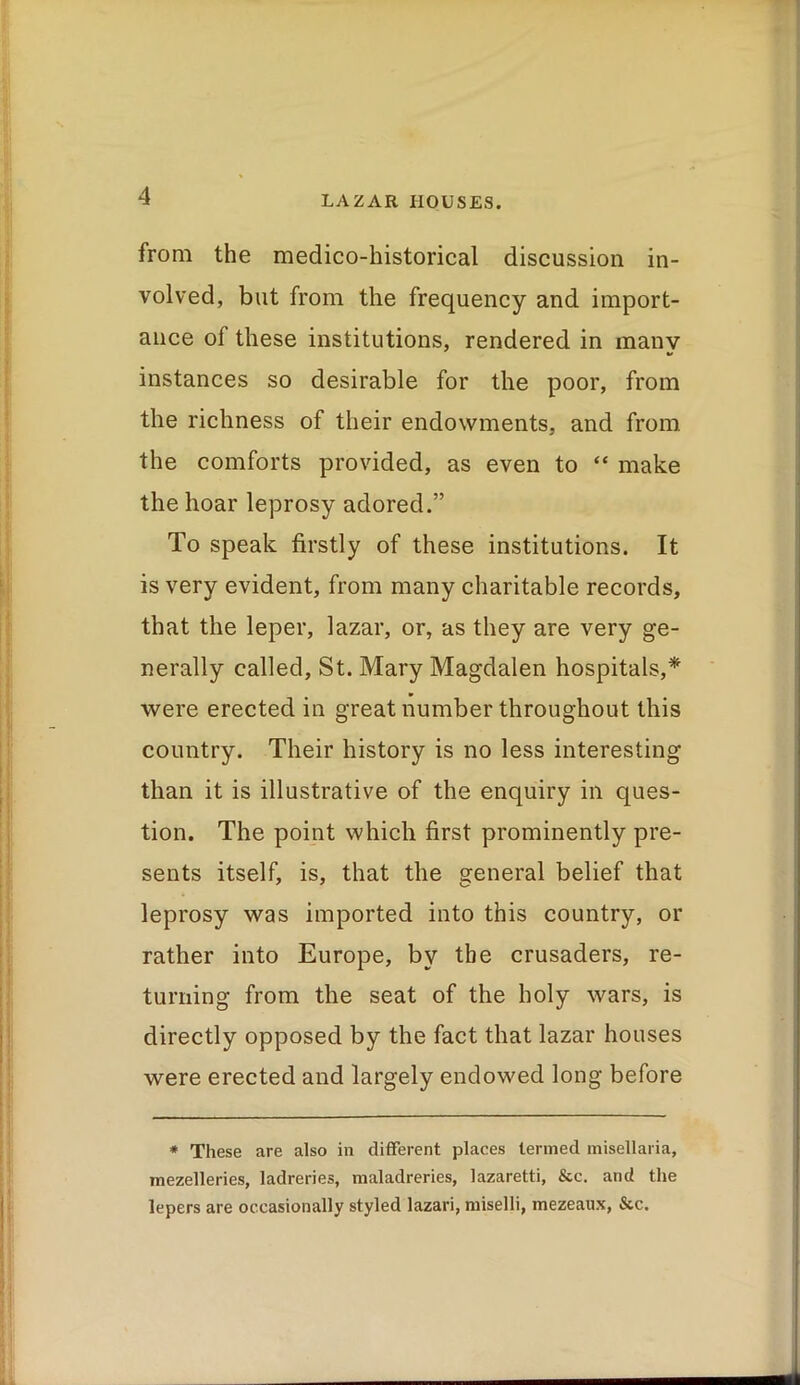 from the medico-historical discussion in- volved, but from the frequency and import- ance of these institutions, rendered in many instances so desirable for the poor, from the richness of their endowments, and from the comforts provided, as even to “ make the hoar leprosy adored.” To speak firstly of these institutions. It is very evident, from many charitable records, that the leper, lazar, or, as they are very ge- nerally called, St. Mary Magdalen hospitals,* were erected in great number throughout this country. Their history is no less interesting than it is illustrative of the enquiry in ques- tion. The point which first prominently pre- sents itself, is, that the general belief that leprosy was imported into this country, or rather into Europe, by the crusaders, re- turning from the seat of the holy wars, is directly opposed by the fact that lazar houses were erected and largely endowed long before * These are also in different places termed misellaria, mezelleries, ladreries, maladreries, lazaretti, &c. and the lepers are occasionally styled lazari, miselli, mezeaux, &c.