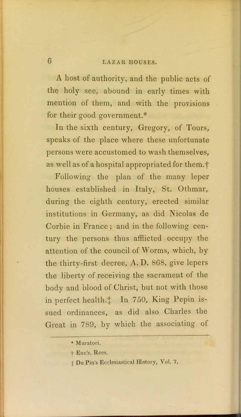 A host of authority, and the public acts of the holy see, abound in early times with mention of them, and with the provisions for their good government.* In the sixth century, Gregory, of Tours, speaks of the place where these unfortunate persons were accustomed to wash themselves, as well as of a hospital appropriated for them.f Following the plan of the many leper houses established in Italy, St. Othmar, during the eighth century, erected similar institutions in Germany, as did Nicolas de Corbie in France; and in the following cen- tury the persons thus afflicted occupy the attention of the council of Worms, which, by the thirty-first decree, A.D. 868, give lepers the liberty of receiving the sacrament of the body and blood of Christ, but not with those in perfect health.^ In 750, King Pepin is- sued ordinances, as did also Charles the Great in 789, by which the associating of * Muratori. ■\ Enc’s. Rees. X Du Pin’s Ecclesiastical History, Vol. 7.