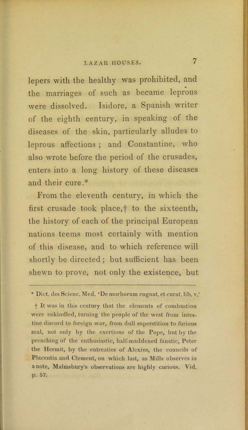 lepers with the healthy was prohibited, and the marriages of such as became leprous were dissolved. Isidore, a Spanish writer of the eighth century, in speaking of the diseases of the skin, particularly alludes to leprous affections ; and Constantine, who also wrote before the period of the crusades, enters into a long history of these diseases and their cure.* From the eleventh century, in which the first crusade took place,f to the sixteenth, the history of each of the principal European nations teems most certainly with mention of this disease, and to which reference will shortly be directed; but sufficient has been shewn to prove, not only the existence, but * Diet. desScienc. Med. ‘De morborum cognat, et curat.lib. v.’ f It was in this century that the elements of combustion were enkindled, turning the people of the west from intes- tine discord to foreign war, from dull superstition to furious zeal, not only by the exertions of the Pope, but by the preaching of the enthusiastic, half-maddened fanatic, Peter the Hermit, by the entreaties of Alexius, the councils of Placentia and Clement, on which last, as Mills observes in a note, Malmsbury's observations are highly curious. Vid. p. 57;