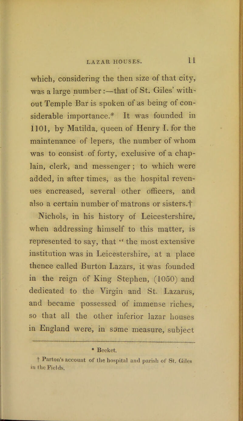 which, considering the then size of that city, was a large number :—that of St. Giles’ with' out Temple Bar is spoken of as being of con- siderable importance.* It was founded in 1101, by Matilda, queen of Henry I. for the maintenance of lepers, the number of whom was to consist of forty, exclusive of a chap- lain, clerk, and messenger; to which were added, in after times, as the hospital reven- ues encreased, several other officers, and also a certain number of matrons or sisters.f Nichols, in his history of Leicestershire, when addressing himself to this matter, is represented to say, that ‘c the most extensive institution was in Leicestershire, at a place thence called Burton Lazars, it was founded in the reign of King Stephen, (1050) and dedicated to the Virgin and St. Lazarus, and became possessed of immense riches, so that all the other inferior lazar houses in England were, in some measure, subject * Beeket. t Barton’s account of tlie hospital and parish of St. Giles in I he Fields.