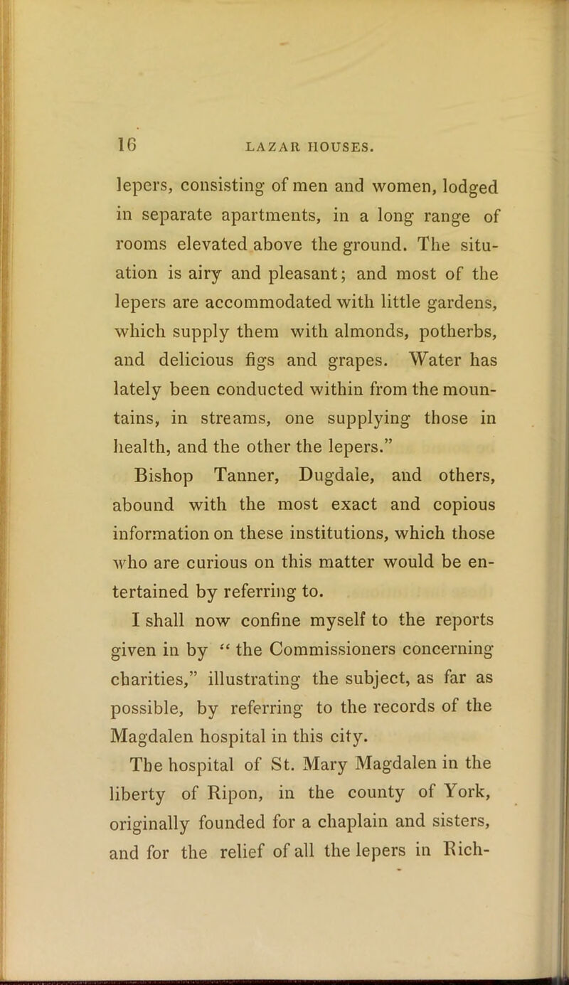 lepers, consisting of men and women, lodged in separate apartments, in a long range of rooms elevated above the ground. The situ- ation is airy and pleasant; and most of the lepers are accommodated with little gardens, which supply them with almonds, potherbs, and delicious figs and grapes. Water has lately been conducted within from the moun- tains, in streams, one supplying those in . health, and the other the lepers.” Bishop Tanner, Dugdale, and others, abound with the most exact and copious information on these institutions, which those who are curious on this matter would be en- tertained by referring to. I shall now confine myself to the reports # given in by “ the Commissioners concerning charities,” illustrating the subject, as far as possible, by referring to the records of the Magdalen hospital in this city. The hospital of St. Mary Magdalen in the liberty of Ripon, in the county of York, originally founded for a chaplain and sisters, and for the relief of all the lepers in Rich- 1