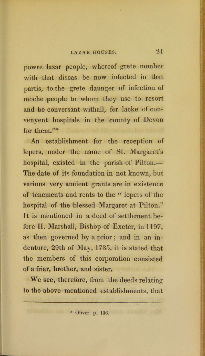 powre lazar people, whereof grete nomber with that diseas be now infected in that partis, to the grete daunger of infection of moche people to whom they use to resort and be conversant withall, for lacke of con- venyent hospitals in the county of Devon for them.”* An establishment for the reception of lepers, under the name of St. Margaret’s hospital, existed in the parish of Pilton.— The date of its foundation in not known, but various very ancient grants are in existence of tenements and rents to the “ lepers of the hospital of the blessed Margaret at Pilton.” It is mentioned in a deed of settlement be- fore H. Marshall, Bishop of Exeter, in 1197, as then governed by a prior; and in an in- denture, 29th of May, 1735, it is stated that the members of this corporation consisted of a friar, brother, and sister. We see, therefore, from the deeds relating to the above mentioned establishments, that * Oliver, p. 130.