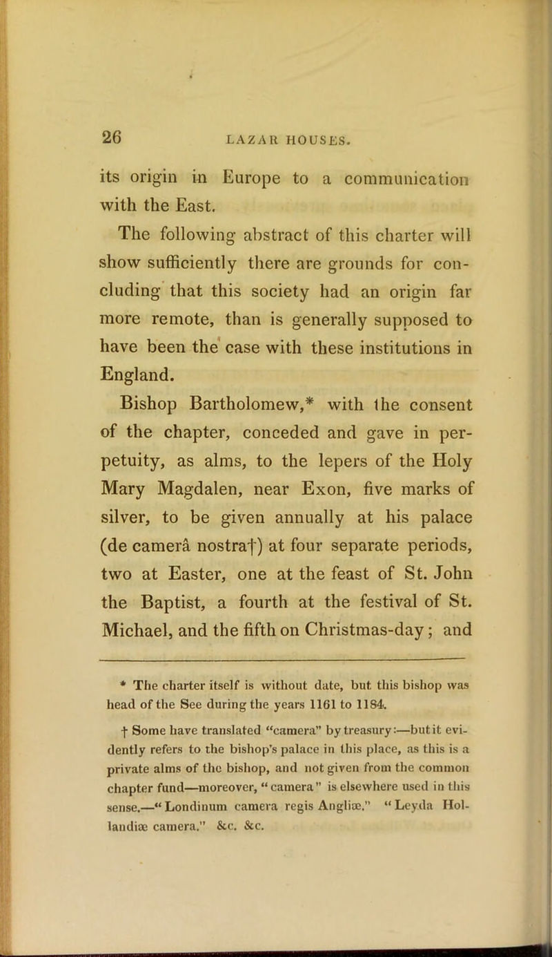 its origin in Europe to a communication with the East. The following abstract of this charter will show sufficiently there are grounds for con- cluding that this society had an origin far more remote, than is generally supposed to have been the case with these institutions in England. Bishop Bartholomew,* with Ihe consent of the chapter, conceded and gave in per- petuity, as alms, to the lepers of the Holy Mary Magdalen, near Exon, five marks of silver, to be given annually at his palace (de camera nostraf) at four separate periods, two at Easter, one at the feast of St. John the Baptist, a fourth at the festival of St. Michael, and the fifth on Christmas-day; and * The charter itself is without date, but. this bishop was head of the See during the years 1161 to 1184. -f Some have translated “camera” by treasury:—but it evi- dently refers to the bishop’s palace in this place, as this is a private alms of the bishop, and not given from the common chapter fund—moreover, “ camera” is elsewhere used in this sense.—“Londinum camera regis Anglioe.” “Ley.da Hol- landiae camera.” &c. &c.