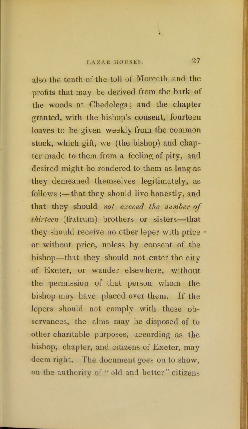 also the tenth of the toll of Morceth and the profits that may be derived from the bark of the woods at Chedelega; and the chapter granted, with the bishop’s consent, fourteen loaves to be given weekly from the common stock, which gift, we (the bishop) and chap- ter made to them from a feeling of pity, and desired might be rendered to them as long as they demeaned themselves legitimately, as follows :—that they should live honestly, and that they should not exceed the number of thirteen (fratrum) brothers or sisters—that they should receive no other leper with price or without price, unless by consent of the bishop—that they should not enter the city of Exeter, or wander elsewhere, without the permission of that person whom the bishop may have placed over them. If the lepers should not comply with these ob- servances, the alms may be disposed of to other charitable purposes, according as the bishop, chapter, and citizens of Exeter, may deem right. The document goes on to show, on the authority of “ old and better ” citizens