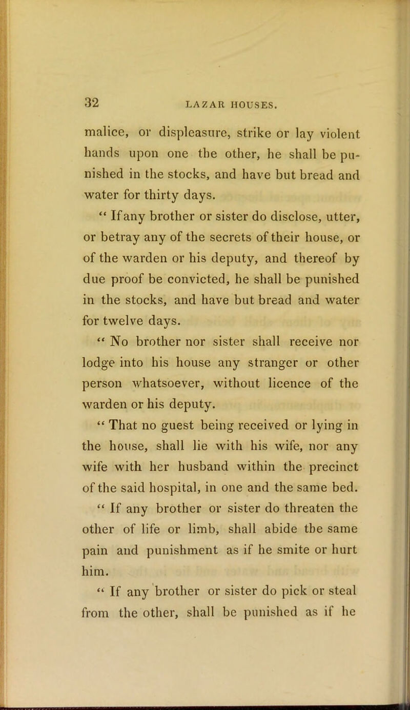 malice, or displeasure, strike or lay violent hands upon one the other, he shall be pu* nished in the stocks, and have but bread and water for thirty days. “ If any brother or sister do disclose, utter, or betray any of the secrets of their house, or of the warden or his deputy, and thereof by due proof be convicted, he shall be punished in the stocks, and have but bread and water for twelve days. “ No brother nor sister shall receive nor lodge into his house any stranger or other person whatsoever, without licence of the warden or his deputy. “ That no guest being received or lying in the house, shall lie with his wife, nor any wife with her husband within the precinct of the said hospital, in one and the same bed. “ If any brother or sister do threaten the other of life or limb, shall abide the same pain and punishment as if he smite or hurt him. “ If any brother or sister do pick or steal from the other, shall be punished as if he