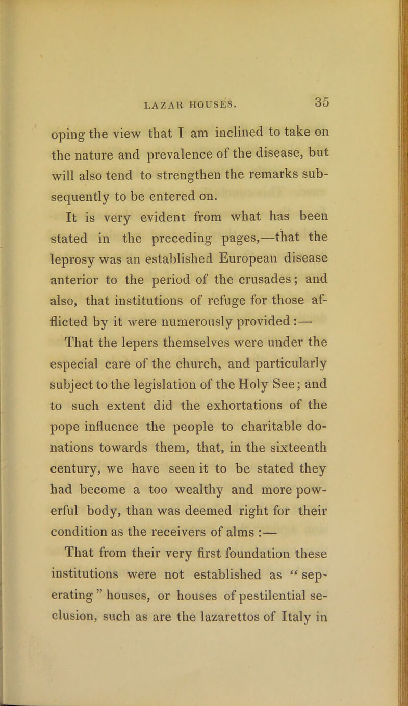 oping the view that I am inclined to take on the nature and prevalence of the disease, but will also tend to strengthen the remarks sub- sequently to be entered on. It is very evident from what has been stated in the preceding pages,—that the leprosy was an established European disease anterior to the period of the crusades; and also, that institutions of refuge for those af- flicted by it were numerously provided :— That the lepers themselves were under the especial care of the church, and particularly subject to the legislation of the Holy See; and to such extent did the exhortations of the pope influence the people to charitable do- nations towards them, that, in the sixteenth century, we have seen it to be stated they had become a too wealthy and more pow- erful body, than was deemed right for their condition as the receivers of alms :— That from their very first foundation these institutions were not established as “ sep~ erating ” houses, or houses of pestilential se- clusion, such as are the lazarettos of Italy in