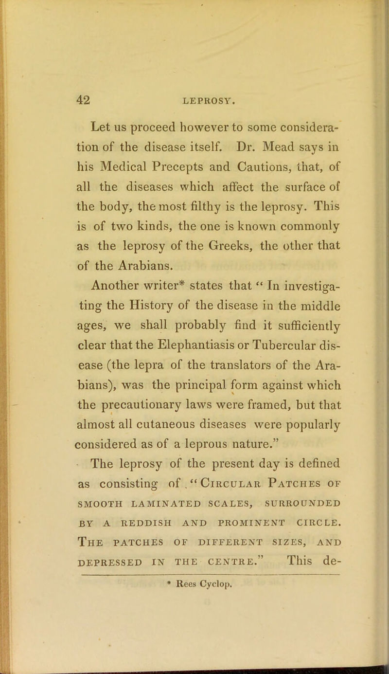 Let us proceed however to some considera- tion of the disease itself. Dr. Mead says in his Medical Precepts and Cautions, that, of all the diseases which affect the surface of the body, the most filthy is the leprosy. This is of two kinds, the one is known commonly as the leprosy of the Greeks, the other that of the Arabians. Another writer* states that “ In investiga- ting the History of the disease in the middle ages, we shall probably find it sufficiently clear that the Elephantiasis or Tubercular dis- ease (the lepra of the translators of the Ara- bians), was the principal form against which the precautionary laws were framed, but that almost all cutaneous diseases were popularly considered as of a leprous nature.” The leprosy of the present day is defined as consisting of “Circular Patches of SMOOTH LAMINATED SCALES, SURROUNDED BY A REDDISH AND PROMINENT CIRCLE. The patches of different sizes, and DEPRESSED IN THE CENTRE.” This de- * Rees Cyclop.