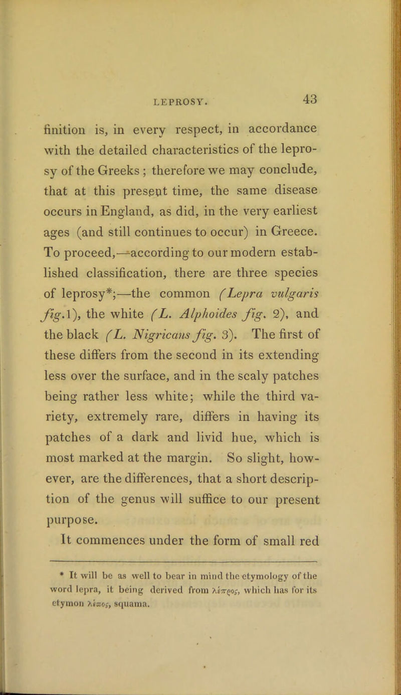 finition is, in every respect, in accordance with the detailed characteristics of the lepro- sy of the Greeks ; therefore we may conclude, that at this present time, the same disease occurs in England, as did, in the very earliest ages (and still continues to occur) in Greece. To proceed,-^according to our modern estab- lished classification, there are three species of leprosy*;—the common (Lepra vulgaris fig.l), the white (L. Alphoides fig. 2), and the black (L. Nigricans fig. 3). The first of these differs from the second in its extending less over the surface, and in the scaly patches being rather less white; while the third va- riety, extremely rare, differs in having its patches of a dark and livid hue, which is most marked at the margin. So slight, how- ever, are the differences, that a short descrip- tion of the genus will suffice to our present purpose. It commences under the form of small red * It will be as well to bear in mind the etymology of the word lepra, it being derived from heirQos, which has for its etymon Xeno?, squama.