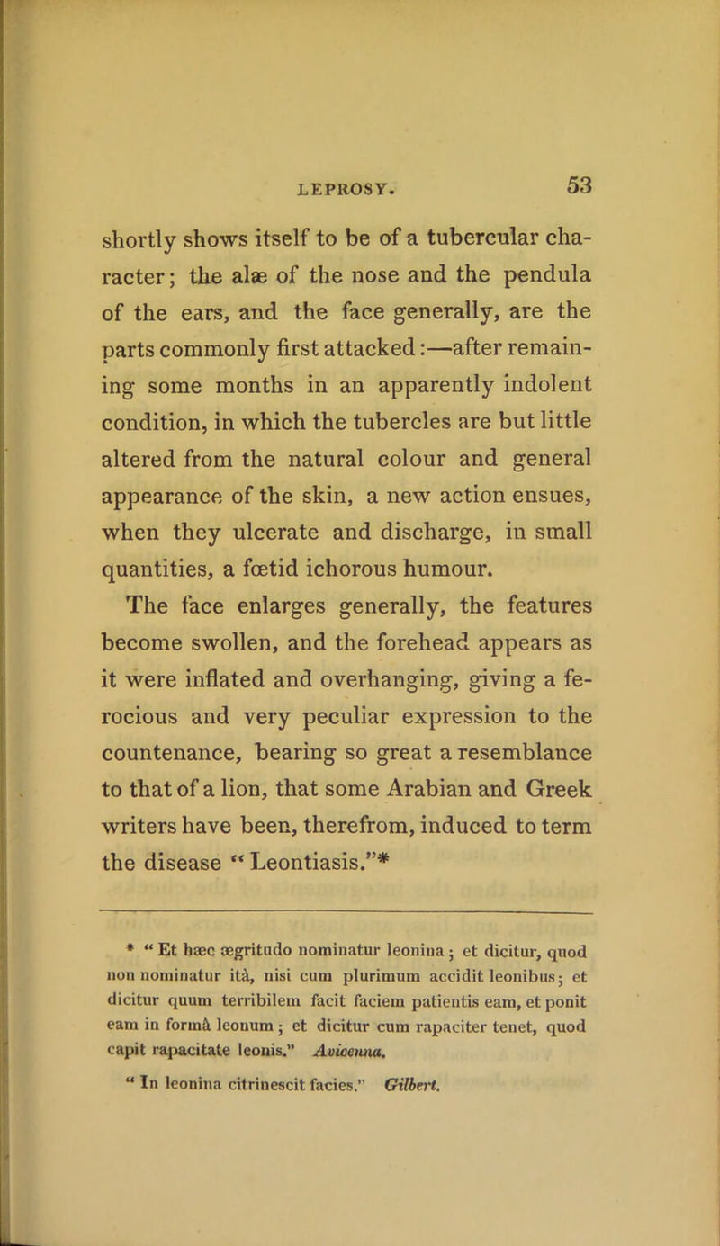 shortly shows itself to be of a tubercular cha- racter ; the alas of the nose and the pendula of the ears, and the face generally, are the parts commonly first attacked:—after remain- ing some months in an apparently indolent condition, in which the tubercles are but little altered from the natural colour and general appearance of the skin, a new action ensues, when they ulcerate and discharge, in small quantities, a foetid ichorous humour. The face enlarges generally, the features become swollen, and the forehead appears as it were inflated and overhanging, giving a fe- rocious and very peculiar expression to the countenance, bearing so great a resemblance to that of a lion, that some Arabian and Greek writers have been, therefrom, induced to term the disease “ Leontiasis.”* * “ Et haec segritudo nominatur leonina ; et dicitur, quod non nominatur itd, nisi cum plurimum accidit leonibus; et dicitur quum terribilem facit faciem patientis earn, et ponit earn in forint leonum ; et dicitur cum rapaciter tenet, quod capit rapacitale leonis.” Avicenna. “ In leonina citrinescit facies.” Gilbert.