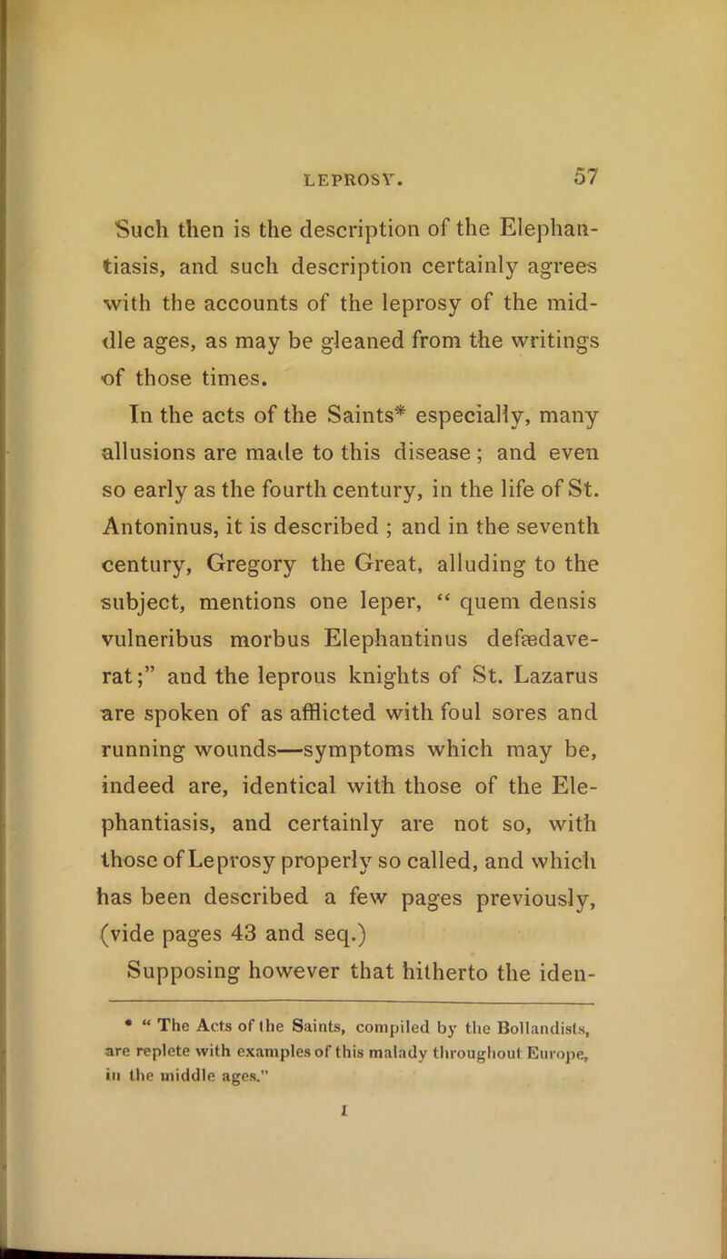 Such then is the description of the Elephan- tiasis, and such description certainly agrees with the accounts of the leprosy of the mid- dle ages, as may be gleaned from the writings •of those times. In the acts of the Saints* especially, many allusions are made to this disease; and even so early as the fourth century, in the life of St. Antoninus, it is described ; and in the seventh century, Gregory the Great, alluding to the subject, mentions one leper, “ quern densis vulneribus morbus Elephantinus defaedave- ratand the leprous knights of St. Lazarus are spoken of as afflicted with foul sores and running wounds—symptoms which may be, indeed are, identical with those of the Ele- phantiasis, and certainly are not so, with those of Leprosy properly so called, and which has been described a few pages previously, (vide pages 43 and seq.) Supposing however that hitherto the iden- • “ The Acts of the Saints, compiled by the Bollandisls, are replete with examples of this malady throughout Europe, in the middle ages. I